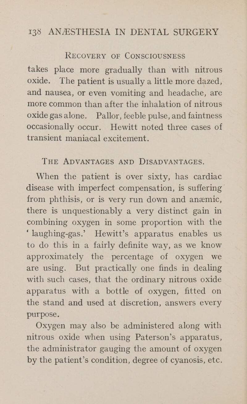 RECOVERY OF CONSCIOUSNESS takes place more gradually than with nitrous oxide. The patient is usually a little more dazed, and nausea, or even vomiting and headache, are more common than after the inhalation of nitrous oxide gasalone. Pallor, feeble pulse, and faintness occasionally occur. Hewitt noted three cases of transient maniacal excitement. THE ADVANTAGES AND DISADVANTAGES. When the patient is over sixty, has cardiac disease with imperfect compensation, is suffering from phthisis, or is very run down and anemic, there is unquestionably a very distinct gain in combining oxygen in some proportion with the “ laughing-gas.’ Hewitt’s apparatus enables us to do this in a fairly definite way, as we know approximately the percentage of oxygen we are using. But practically one finds in dealing with such cases, that the ordinary nitrous oxide apparatus with a bottle of oxygen, fitted on the stand and used at discretion, answers every purpose. Oxygen may also be administered along with nitrous oxide when using Paterson’s apparatus, the administrator gauging the amount of oxygen by the patient’s condition, degree of cyanosis, etc.