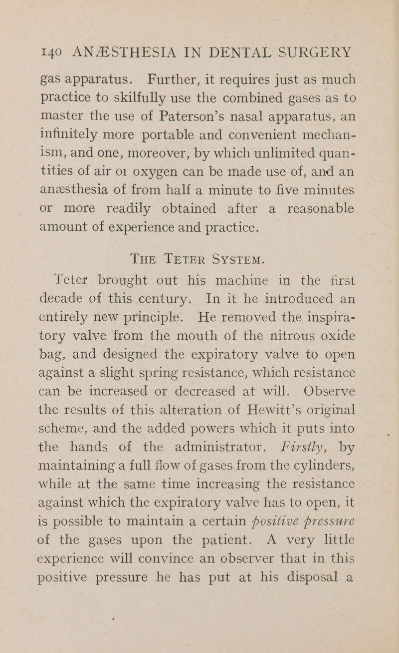 gas apparatus. Further, it requires just as much practice to skilfully use the combined gases as to master the use of Paterson’s nasal apparatus, an infinitely more portable and convenient mechan- ism, and one, moreover, by which unlimited quan- tities of air 01 oxygen can be made use of, and an anzesthesia of from half a minute to five minutes or more readily obtained after a reasonable amount of experience and practice. THe TETER SYSTEM. Teter brought out his machine in the first decade of this century. In it he introduced an entirely new principle. He removed the inspira- tory valve from the mouth of the nitrous oxide bag, and designed the expiratory valve to open against a slight spring resistance, which resistance can be increased or decreased at will. Observe the results of this alteration of Hewitt’s original scheme, and the added powers which it puts into the hands of the administrator. Firstly, by maintaining a full flow of gases from the cylinders, while at the same time increasing the resistance against which the expiratory valve has to open, it is possible to maintain a certain fostitve pressure of the gases upon the patient. A very little experience will convince an observer that in this positive pressure he has put at his disposal a