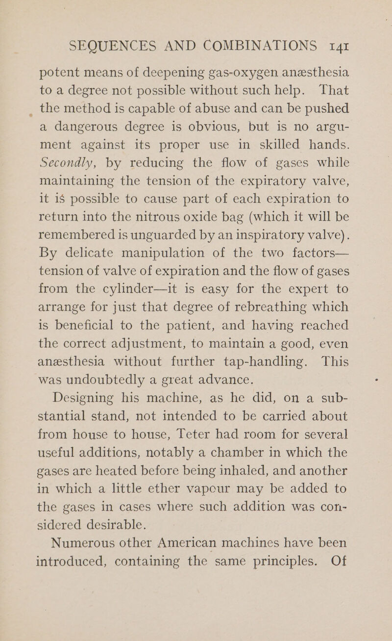 potent means of deepening gas-oxygen anesthesia to a degree not possible without such help. That _ the method is capable of abuse and can be pushed a dangerous degree is obvious, but is no argu- ment against its proper use in skilled hands. Secondly, by reducing the flow of gases while maintaining the tension of the expiratory valve, it i$ possible to cause part of each expiration to return into the nitrous oxide bag (which it will be remembered is unguarded by an inspiratory valve). By delicate manipulation of the two factors— tension of valve of expiration and the flow of gases from the cylinder—it is easy for the expert to arrange for just that degree of rebreathing which is beneficial to the patient, and having reached the correct adjustment, to maintain a good, even anesthesia without further tap-handling. This was undoubtedly a great advance. Designing his machine, as he did, on a sub- stantial stand, not intended to be carried about from house to house, Teter had room for several useful additions, notably a chamber in which the gases are heated before being inhaled, and another in which a little ether vapour may be added to the gases in cases where such addition was con- sidered desirable. Numerous other American machines have been introduced, containing the same principles. Of