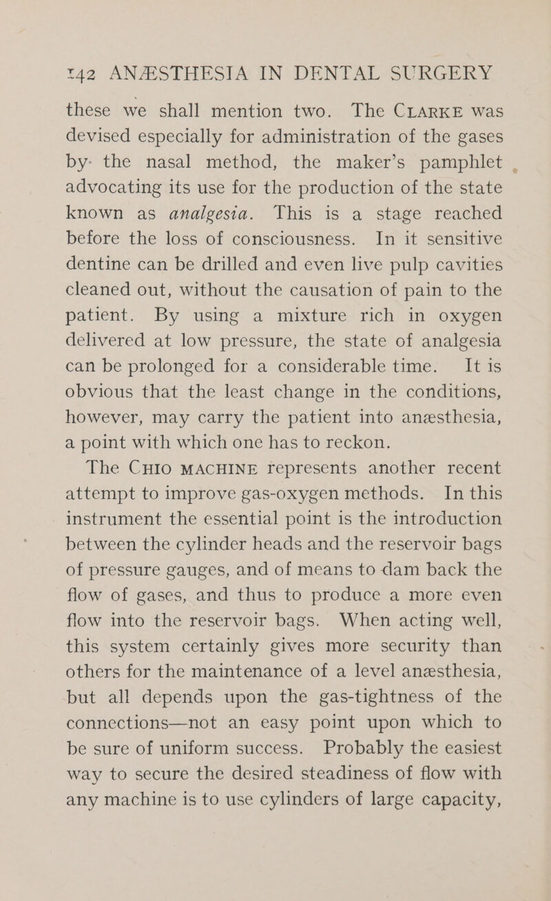 these we shall mention two. The CLARKE was devised especially for administration of the gases by» the nasal method, the maker’s pamphlet advocating its use for the production of the state known as analgesia. This is a stage reached before the loss of consciousness. In it sensitive dentine can be drilled and even live pulp cavities cleaned out, without the causation of pain to the patient. By using a mixture rich in oxygen delivered at low pressure, the state of analgesia can be prolonged for a considerable time. It is obvious that the least change in the conditions, however, may carry the patient into anesthesia, a point with which one has to reckon. The CHIO MACHINE represents another recent attempt to improve gas-oxygen methods. In this instrument the essential point is the introduction between the cylinder heads and the reservoir bags of pressure gauges, and of means to dam back the flow of gases, and thus to produce a more even flow into the reservoir bags. When acting well, this system certainly gives more security than others for the maintenance of a level anesthesia, but all depends upon the gas-tightness of the connections—not an easy point upon which to be sure of uniform success. Probably the easiest way to secure the desired steadiness of flow with any machine is to use cylinders of large capacity, 2a