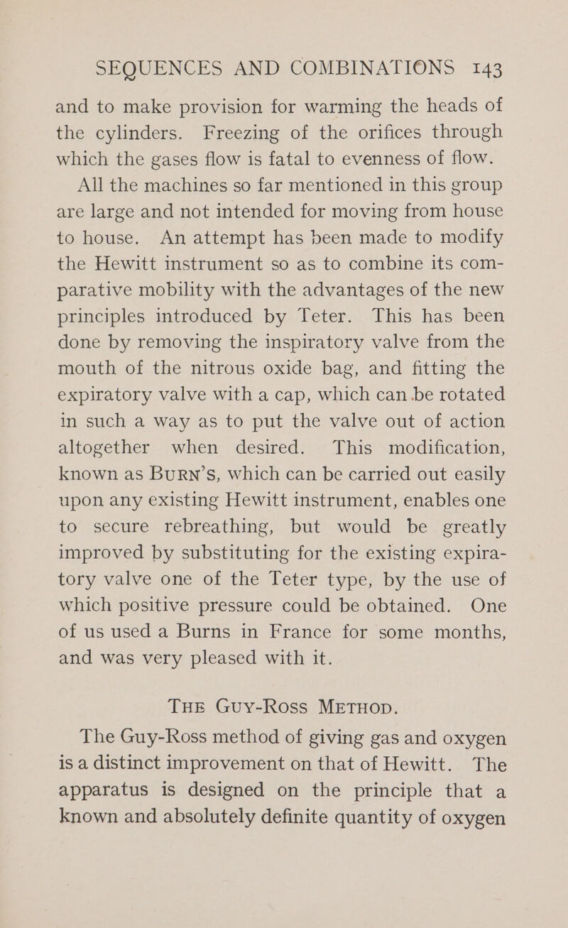 and to make provision for warming the heads of the cylinders. Freezing of the orifices through which the gases flow is fatal to evenness of flow. All the machines so far mentioned in this group are large and not intended for moving from house to house. An attempt has been made to modify the Hewitt instrument so as to combine its com- parative mobility with the advantages of the new principles introduced by Teter. This has been done by removing the inspiratory valve from the mouth of the nitrous oxide bag, and fitting the expiratory valve with a cap, which canbe rotated in such a way as to put the valve out of action altogether when desired. This modification, known as Burn’s, which can be carried out easily upon any existing Hewitt instrument, enables one to secure rebreathing, but would be greatly improved by substituting for the existing expira- tory valve one of the Teter type, by the use of which positive pressure could be obtained. One of us used a Burns in France for some months, and was very pleased with it. THE Guy-Ross METHOD. The Guy-Ross method of giving gas and oxygen is a distinct improvement on that of Hewitt. The apparatus is designed on the principle that a known and absolutely definite quantity of oxygen