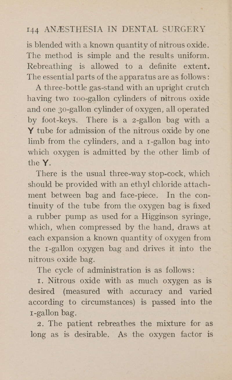 is blended with a known quantity of nitrous oxide. The method is simple and the results uniform. Rebreathing is allowed to a definite extent. The essential parts of the apparatus are as follows: A three-bottle gas-stand with an upright crutch having two 1oo-gallon cylinders of nitrous oxide and one 30-gallon cylinder of oxygen, all operated by foot-keys. There is a 2-gallon bag with a Y tube for admission of the nitrous oxide by one limb from the cylinders, and a 1-gallon bag into which oxygen is admitted by the other limb of the Y. There is the usual three-way stop-cock, which should be provided with an ethyl chloride attach- ment between bag and face-piece. In the con- tinuity of the tube from the oxygen bag is fixed a rubber pump as used for a Higginson syringe, which, when compressed by the hand, draws at each expansion a known quantity of oxygen from the 1-gallon oxygen bag and drives it into the nitrous oxide bag. The cycle of administration is as follows: 1. Nitrous oxide with as much oxygen as is desired (measured with accuracy and varied according to circumstances) is passed into the 1-gallon bag. 2. The patient rebreathes the mixture for as long as is desirable. As the oxygen factor is