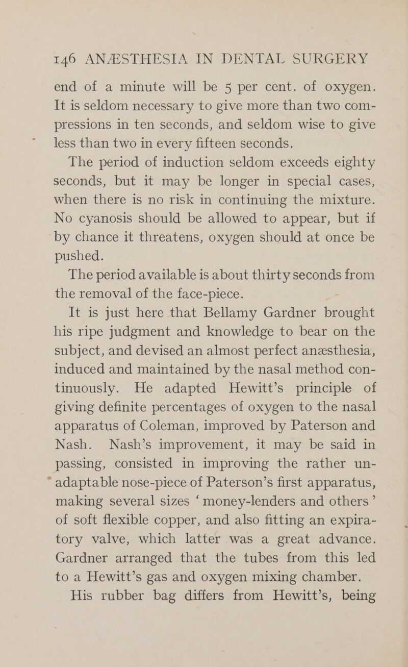 end of a minute will be 5 per cent. of oxygen. It is seldom necessary to give more than two com- pressions in ten seconds, and seldom wise to give less than two in every fifteen seconds. The period of induction seldom exceeds eighty seconds, but it may be longer in special cases, when there is no risk in continuing the mixture. No cyanosis should be allowed to appear, but if by chance it threatens, oxygen should at once be pushed. The period available is about thirty seconds from the removal of the face-piece. It is just here that Bellamy Gardner piu his ripe judgment and knowledge to bear on the subject, and devised an almost perfect anzsthesia, induced and maintained by the nasal method con- tinuously. He adapted Hewitt’s principle of giving definite percentages of oxygen to the nasal apparatus of Coleman, improved by Paterson and Nash. Nash’s improvement, it may be said in passing, consisted in improving the rather un- “adaptable nose-piece of Paterson’s first apparatus, making several sizes “money-lenders and others’ of soft flexible copper, and also fitting an expira- tory valve, which latter was a great advance. Gardner arranged that the tubes from this led to a Hewitt’s gas and oxygen mixing chamber. His rubber bag differs from Hewitt’s, being