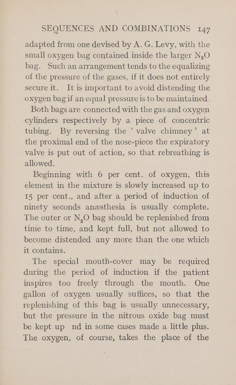 adapted from one devised by A. G. Levy, with the small oxygen bag contained inside the larger N,O bag. Such an arrangement tends to the equalizing of the pressure of the gases, if it does not entirely secure it. It is important to avoid distending the oxygen bag if an equal pressure is to be maintained. Both bags are connected with the gas and oxygen cylinders respectively by a piece of concentric tubing. By reversing the ‘ valve chimney’ at the proximal end of the nose-piece the expiratory valve is put out of action, so that rebreathing is allowed. Beginning with 6 per cent. of oxygen, this element in the mixture is slowly increased up to I5 per cent., and after a period of induction of ninety seconds anesthesia is usually complete. The outer or N,O bag should be replenished from time to time, and kept full, but not allowed to become distended any more than the one which it contains. The special mouth-cover may be required during the period of induction if the patient inspires too freely through the mouth. One gallon of oxygen usually suffices, so that the replenishing of this bag is usually unnecessary, but the pressure in the nitrous oxide bag must be kept up nd in some cases made a little plus. The oxygen, of course, takes the place of the