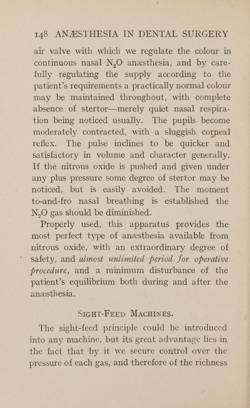 air valve with which we regulate the colour in continuous nasal N,O anesthesia, and by care- fully regulating the supply according to the patient’s requirements a practically normal colour may be maintained throughout, with complete absence of stertor—merely quiet nasal respira- tion being noticed usually. The pupils become moderately contracted, with a sluggish corneal reflex. The pulse inclines to be quicker and satisfactory in volume and character generally. If the nitrous oxide is pushed and given under any plus pressure some degree of stertor may be noticed, but is easily avoided. The moment to-and-fro nasal breathing is established the N,O gas should be diminished. Properly used, this apparatus provides the most perfect type of anesthesia available from nitrous oxide, with an extraordinary degree of safety, and almost unlimited period for operative procedure, and a minimum disturbance of the patient’s equilibrium both during and after the anesthesia. SIGHT-FEED MACHINES. The sight-feed principle could be introduced into any machine, but its great advantage lies in the fact that by it we secure control over the pressure of each gas, and therefore of the richness