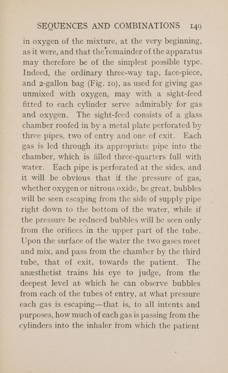 in oxygen of the mixture, at the very beginning, as it were, and that the remainder of the apparatus may therefore be of the simplest possible type. Indeed, the ordinary three-way tap, face-piece, and 2-gallon bag (Fig. 10), as used for giving gas unmixed with oxygen, may with a sight-feed fitted to each cylinder serve admirably for gas and oxygen. The sight-feed consists of a glass chamber roofed in by a metal plate perforated by three pipes, two of entry and one of exit. Each gas is led through its appropriate pipe into the chamber, which is filled three-quarters full with water. [ach pipe is perforated at the sides, and it will be obvious that if the pressure of gas, whether oxygen or nitrous oxide, be great, bubbles will be seen escaping from the side of supply pipe right down to the bottom of the water, while if the pressure be reduced bubbles will be seen only from the orifices in the upper part of the tube. Upon the surface of the water the two gases meet and mix, and pass from the chamber by the third tube, that of exit, towards the patient. The anesthetist trains his eye to judge, from the deepest level at- which he can observe bubbles from each of the tubes of entry, at what pressure each gas is escaping—that is, to all intents and purposes, how much of each gas is passing from the cylinders into the inhaler from which the patient