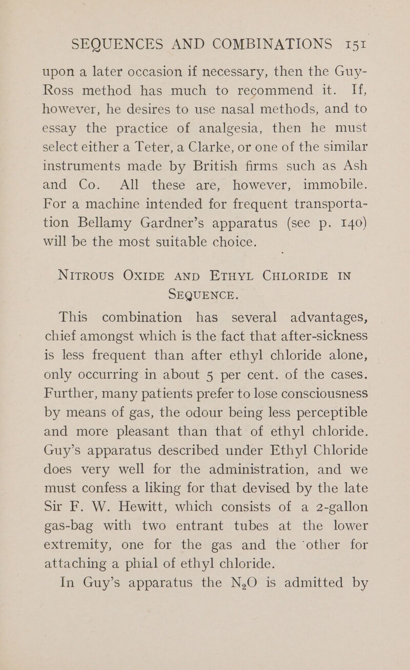 upon a later occasion if necessary, then the Guy- Ross method has much to recommend it. H, however, he desires to use nasal methods, and to essay the practice of analgesia, then he must select either a Teter, a Clarke, or one of the similar instruments made by British firms such as Ash and Co. All these are, however, immobile. For a machine intended for frequent transporta- tion Bellamy Gardner’s apparatus (see p. 140) will be the most suitable choice. NirrRous OXIDE AND ETHYL CHLORIDE IN SEQUENCE. This combination has several advantages, chief amongst which is the fact that after-sickness is less frequent than after ethyl chloride alone, only occurring in about 5 per cent. of the cases. Further, many patients prefer to lose consciousness by means of gas, the odour being less perceptible and more pleasant than that of ethyl chloride. Guy’s apparatus described under Ethyl Chloride does very well for the administration, and we must confess a liking for that devised by the late Sir F. W. Hewitt, which consists of a 2-gallon gas-bag with two entrant tubes at the lower extremity, one for the gas and the ‘other for attaching a phial of ethyl chloride. In Guy’s apparatus the N,O is admitted by