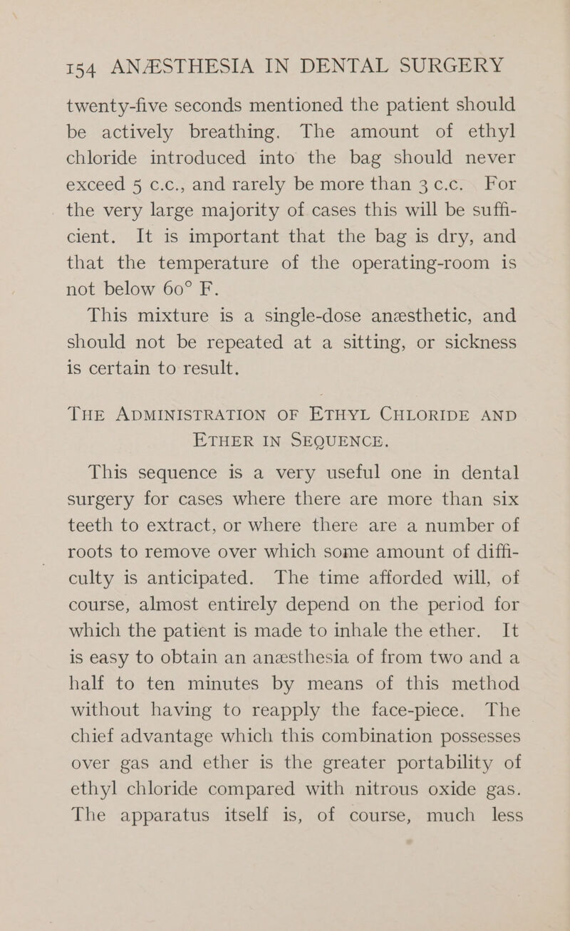 twenty-five seconds mentioned the patient should be actively breathing. The amount of ethyl chloride introduced into the bag should never exceed 5 c.c., and rarely be more than 3 c.c.\ For the very large majority of cases this will be suffi- cient. It is important that the bag is dry, and that the temperature of the operating-room is not below 60° F. This mixture is a single-dose anesthetic, and should not be repeated at a sitting, or sickness is certain to result. THE ADMINISTRATION OF ETHYL CHLORIDE AND ETHER IN SEQUENCE. This sequence is a very useful one in dental surgery for cases where there are more than six teeth to extract, or where there are a number of roots to remove over which some amount of diffi- culty is anticipated. The time afforded will, of course, almost entirely depend on the period for which the patient is made to inhale the ether. It is easy to obtain an anesthesia of from two and a half to ten minutes by means of this method without having to reapply the face-piece. The chief advantage which this combination possesses over gas and ether is the greater portability of ethyl chloride compared with nitrous oxide gas. The apparatus itself is, of course, much less