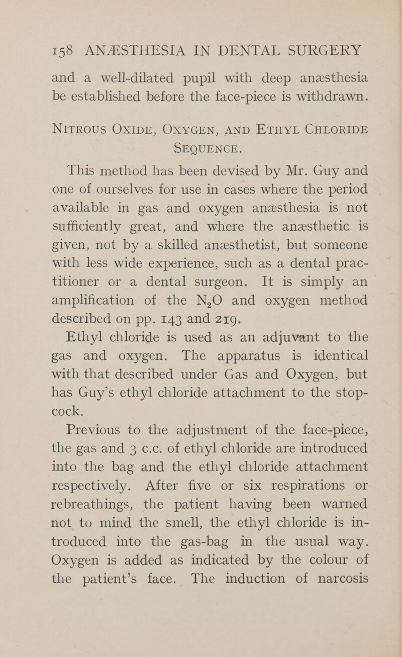and a well-dilated pupil with deep anesthesia be established before the face-piece is withdrawn. NITROUS OXIDE, OXYGEN, AND ETHYL CHLORIDE SEQUENCE. This method has been devised by Mr. Guy and one of ourselves for use in cases where the period available in gas and oxygen anesthesia is not sufficiently great, and where the anesthetic is given, not by a skilled anesthetist, but someone with less wide experience, such as a dental prac- titioner or a dental surgeon. It is simply an amplification of the N,O and oxygen method described on pp. 143 and 2109. Ethyl chloride is used as an adjuvant to the gas and oxygen. The apparatus is identical with that described under Gas and Oxygen, but has Guy’s ethyl chloride attachment to the stop- cock. Previous to the adjustment of the face-piece, the gas and 3 c.c. of ethyl chloride are introduced into the bag and the ethyl chloride attachment respectively. After five or six respirations or rebreathings, the patient having been warned not to mind the smell, the ethyl chloride is in- troduced into the gas-bag in the usual way. Oxygen is added as indicated by the colour of the patient’s face. The induction of narcosis