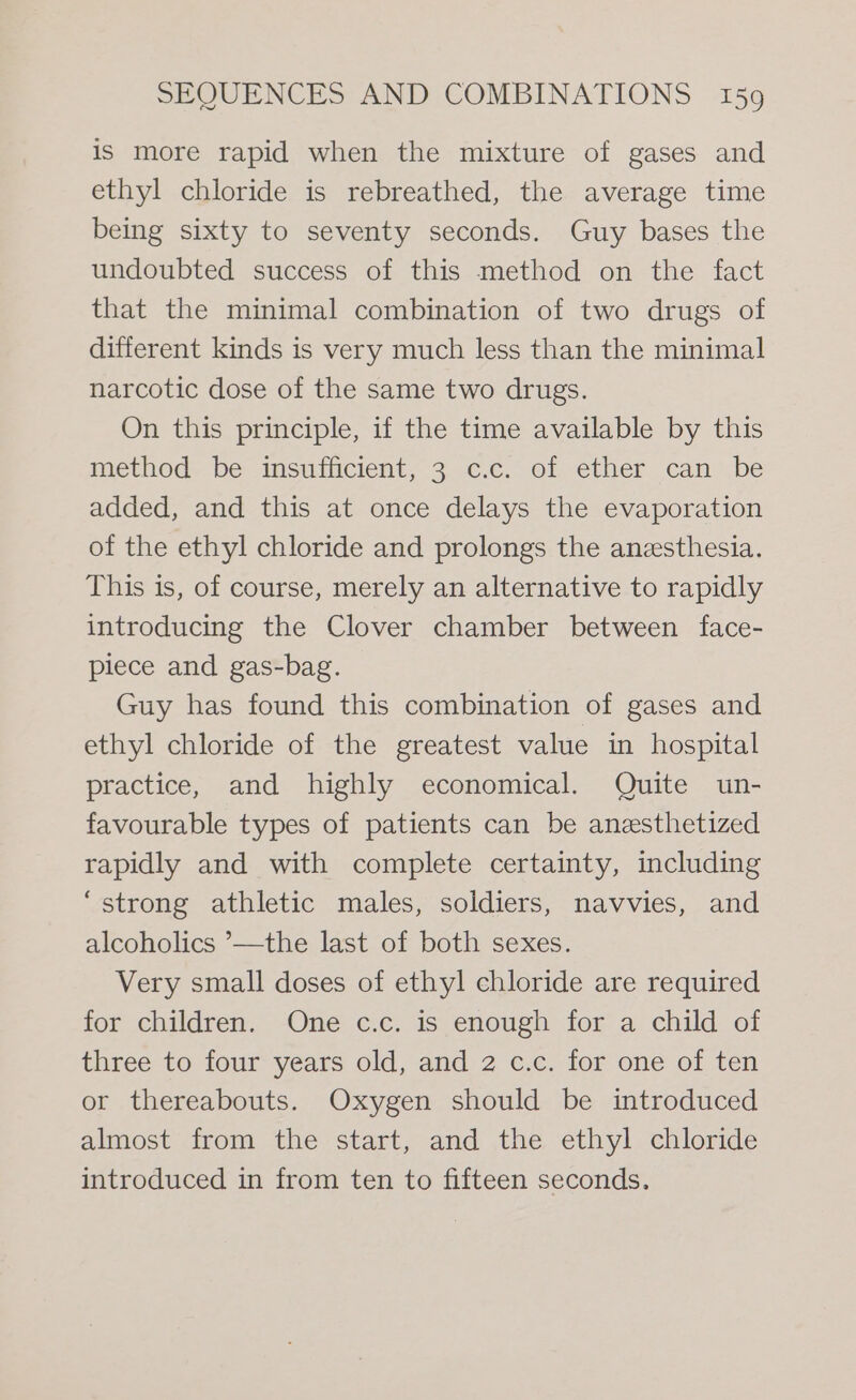 is more rapid when the mixture of gases and ethyl chloride is rebreathed, the average time being sixty to seventy seconds. Guy bases the undoubted success of this method on the fact that the minimal combination of two drugs of different kinds is very much less than the minimal narcotic dose of the same two drugs. On this principle, if the time available by this method be insufficient, 3 c.c. of ether can be added, and this at once delays the evaporation of the ethyl chloride and prolongs the anesthesia. This is, of course, merely an alternative to rapidly introducing the Clover chamber between face- piece and gas-bag. Guy has found this combination of gases and ethyl chloride of the greatest value in hospital practice, and highly economical. Quite un- favourable types of patients can be anzesthetized rapidly and with complete certainty, including “strong athletic males, soldiers, navvies, and alcoholics ’—the last of both sexes. Very small doses of ethyl chloride are required for children. One c.c. is enough for a child of three to four years old, and 2 c.c. for one of ten or thereabouts. Oxygen should be introduced almost from the start, and the ethyl chloride introduced in from ten to fifteen seconds.