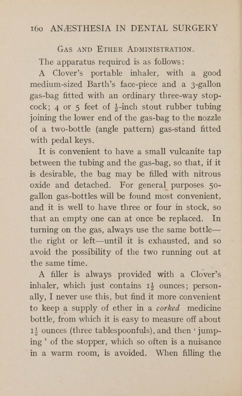 GAS AND ETHER ADMINISTRATION. The apparatus required is as follows: A Clover’s portable inhaler, with a _ good medium-sized Barth’s face-piece and a 3-gallon gas-bag fitted with an ordinary three-way stop- cock; 4 or 5 feet of 4-inch stout rubber tubing joining the lower end of the gas-bag to the nozzle of a two-bottle (angle pattern) gas-stand fitted with pedal keys. It is convenient to have a small vulcanite tap between the tubing and the gas-bag, so that, if it is desirable, the bag may be filled with nitrous oxide and detached. For general purposes 50- gallon gas-bottles will be found most convenient, and it is well to have three or four in stock, so that an empty one can at once be replaced. In turning on the gas, always use the same bottle— the right or left—until- it is exhausted, and so avoid the possibility of the two running out at the same time. A filler is always provided with a Clover’s inhaler, which just contains 1} ounces; person- ally, I never use this, but find it more convenient to keep a supply of ether in a corked medicine bottle, from which it is easy to measure off about 1} ounces (three tablespoonfuls), and then ‘ jump- ing’ of the stopper, which so often is a nuisance in a warm room, is avoided. When filling the