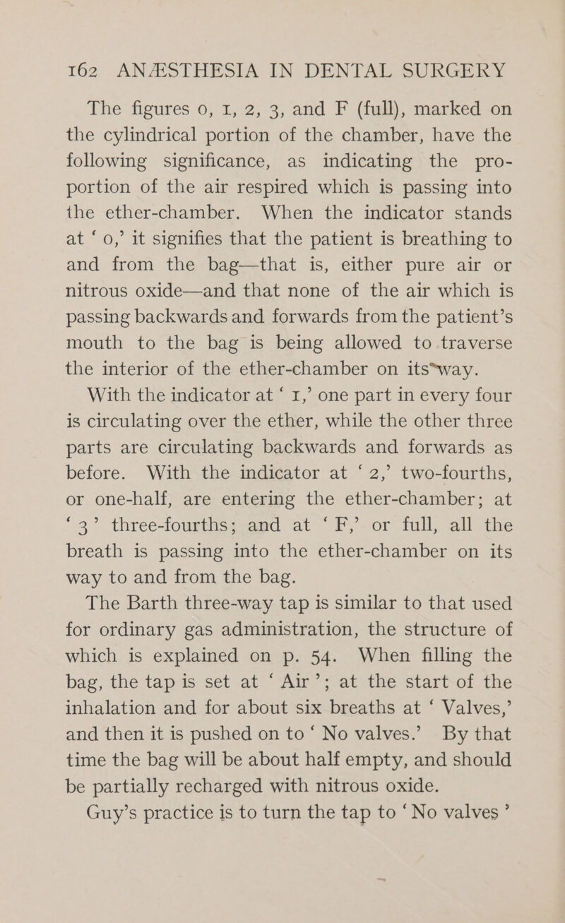 The figures 0, 1, 2, 3, and F (full), marked on the cylindrical portion of the chamber, have the following significance, as indicating the pro- portion of the air respired which is passing into the ether-chamber. When the indicator stands at ‘o,’ it signifies that the patient is breathing to and from the bag—that is, either pure air or nitrous oxide—and that none of the air which is passing backwards and forwards from the patient’s mouth to the bag is being allowed to traverse the interior of the ether-chamber on its*way. With the indicator at ‘ I,’ one part in every four is circulating over the ether, while the other three parts are circulating backwards and forwards as before. With the indicator at ‘2,’ two-fourths, or one-half, are entering the ether-chamber; at ‘3° three-fourths; and at ‘F,’ or full, all the breath is passing into the ether-chamber on its way to and from the bag. The Barth three-way tap is similar to that used for ordinary gas administration, the structure of which is explained on p. 54. When filling the bag, the tap is set at ‘ Air’; at the start of the inhalation and for about six breaths at ‘ Valves,’ and then it is pushed on to ‘ No valves.’ By that time the bag will be about half empty, and should be partially recharged with nitrous oxide. Guy’s practice is to turn the tap to “No valves ’