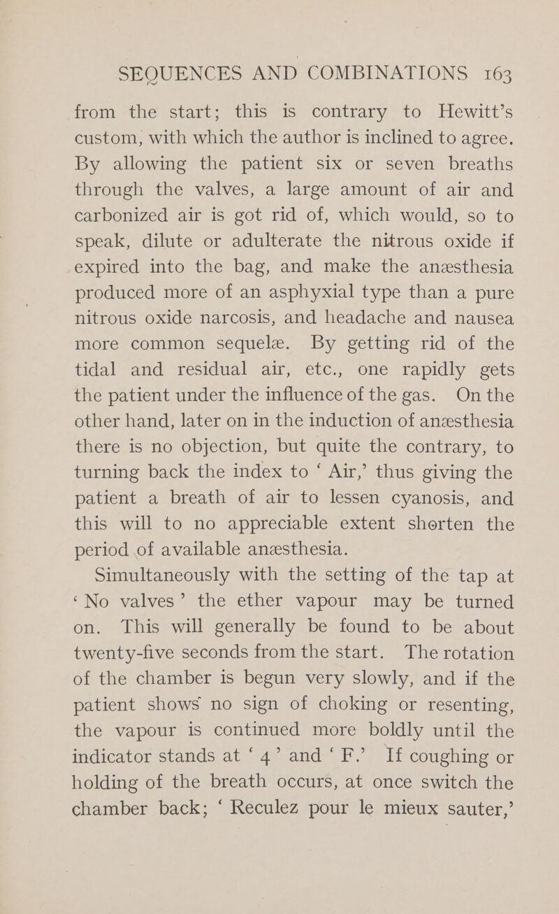 from the start; this is contrary to Hewitt’s custom, with which the author is inclined to agree. By allowing the patient six or seven breaths through the valves, a large amount of air and carbonized air is got rid of, which would, so to speak, dilute or adulterate the nitrous oxide if expired into the bag, and make the anesthesia produced more of an asphyxial type than a pure nitrous oxide narcosis, and headache and nausea more common sequele. By getting rid of the tidal and ‘residual air,, ete., oné rapidly gets the patient under the influence of the gas. On the other hand, later on in the induction of anzsthesia there is no objection, but quite the contrary, to turning back the index to ‘ Air,’ thus giving the patient a breath of air to lessen cyanosis, and this will to no appreciable extent shorten the period of available anesthesia. Simultaneously with the setting of the tap at ‘No valves’ the ether vapour may be turned on. This will generally be found to be about twenty-five seconds from the start. The rotation of the chamber is begun very slowly, and if the patient shows no sign of choking or resenting, the vapour is continued more boldly until the indicator stands at ‘4’ and‘ F.’ If coughing or holding of the breath occurs, at once switch the chamber back; ‘ Reculez pour le mieux sauter,’