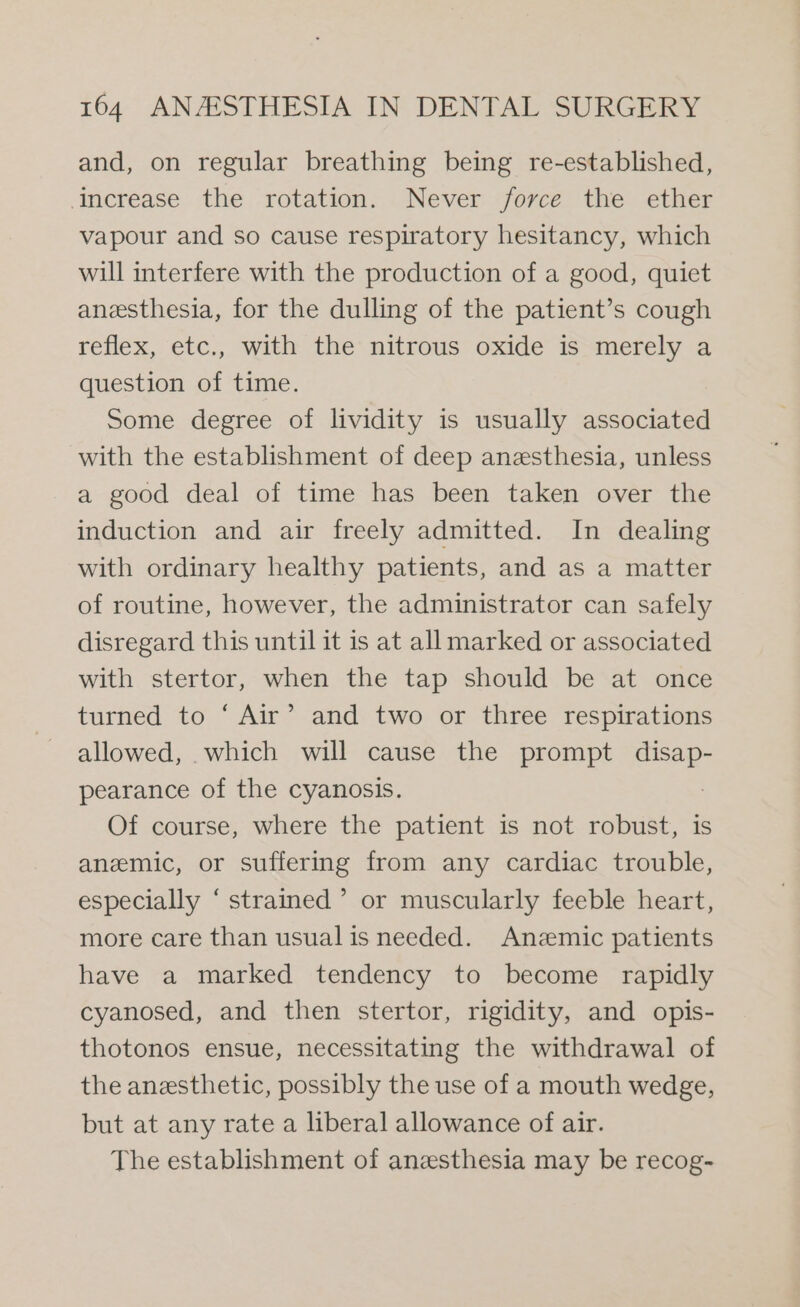 and, on regular breathing being re-established, ‘Increase the rotation. Never force the ether vapour and so cause respiratory hesitancy, which will interfere with the production of a good, quiet anesthesia, for the dulling of the patient’s cough reflex, etc., with the nitrous oxide is merely a question of time. Some degree of lividity is usually associated with the establishment of deep anesthesia, unless a good deal of time has been taken over the induction and air freely admitted. In dealing with ordinary healthy patients, and as a matter of routine, however, the administrator can safely disregard this until it is at all marked or associated with stertor, when the tap should be at once turned to ‘ Air’ and two or three respirations allowed, which will cause the prompt me pearance of the cyanosis. Of course, where the patient is not robust, is anemic, or suffering from any cardiac trouble, especially ‘ strained’ or muscularly feeble heart, more care than usual is needed. Anzmic patients have a marked tendency to become rapidly cyanosed, and then stertor, rigidity, and opis- thotonos ensue, necessitating the withdrawal of the anesthetic, possibly the use of a mouth wedge, but at any rate a liberal allowance of air. The establishment of anzesthesia may be recog-