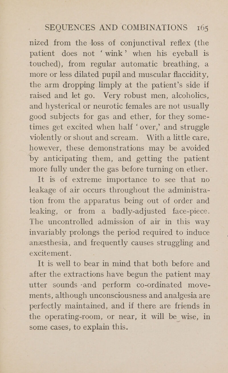 nized from the loss of conjunctival reflex (the patient does not ‘wink’ when his eyeball is touched), from regular automatic breathing, a more or less dilated pupil and muscular flaccidity, the arm dropping limply at the patient’s side if raised and let go. Very robust men, alcoholics, and hysterical or neurotic females are not usually good subjects for gas and ether, for they some- times get excited when half ‘over,’ and struggle violently or shout and scream. With a little care, however, these demonstrations may be avoided by anticipating them, and getting the patient more fully under the gas before turning on ether. It is of extreme importance to see that no leakage of air occurs throughout the administra- tion from the apparatus being out of order and leaking, or from a _ badly-adjusted face-piece., The uncontrolled admission of air in this way invariably prolongs the period required to induce anesthesia, and frequently causes struggling and excitement. It is well to bear in mind that both before and after the extractions have begun the patient may utter sounds -and perform co-ordinated move- ments, although unconsciousness and analgesia are perfectly maintained, and if there are friends in the operating-room, or near, it will be wise, in some cases, to explain this.