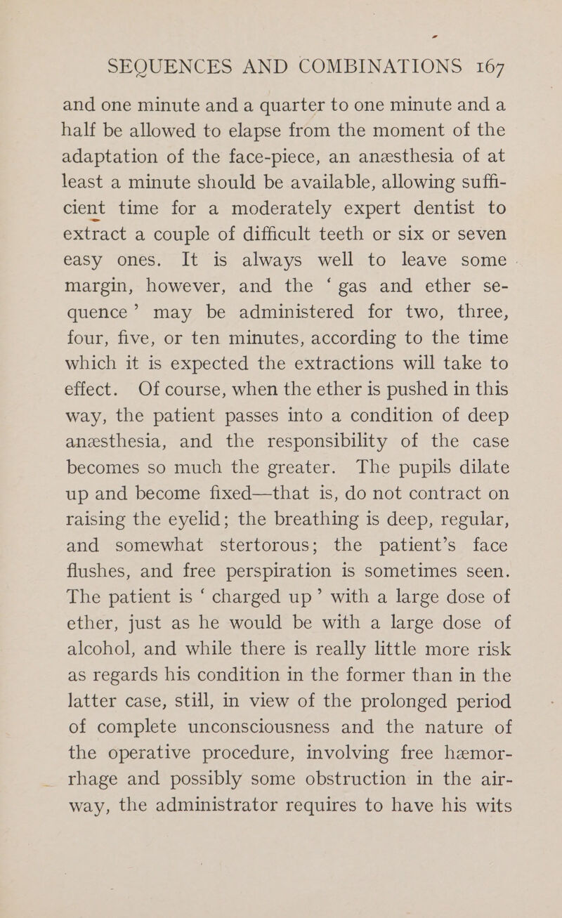SEQUENCES AND COMBINATIONS 167 and one minute and a quarter to one minute and a half be allowed to elapse from the moment of the adaptation of the face-piece, an anesthesia of at least a minute should be available, allowing suffi- cient time for a moderately expert dentist to extract a couple of difficult teeth or six or seven easy ones. It is always well to leave some . margin, however, and the ‘ gas and ether se- quence’ may be administered for two, three, four, five, or ten minutes, according to the time which it is expected the extractions will take to effect. Of course, when the ether is pushed in this way, the patient passes into a condition of deep anesthesia, and the responsibility of the case becomes so much the greater. The pupils dilate up and become fixed—that is, do not contract on raising the eyelid; the breathing is deep, regular, and somewhat stertorous; the patient’s face flushes, and free perspiration is sometimes seen. The patient is ‘ charged up’ with a large dose of ether, just as he would be with a large dose of alcohol, and while there is really little more risk as regards his condition in the former than in the latter case, still, in view of the prolonged period of complete unconsciousness and the nature of the operative procedure, involving free hamor- rhage and possibly some obstruction in the air- way, the administrator requires to have his wits
