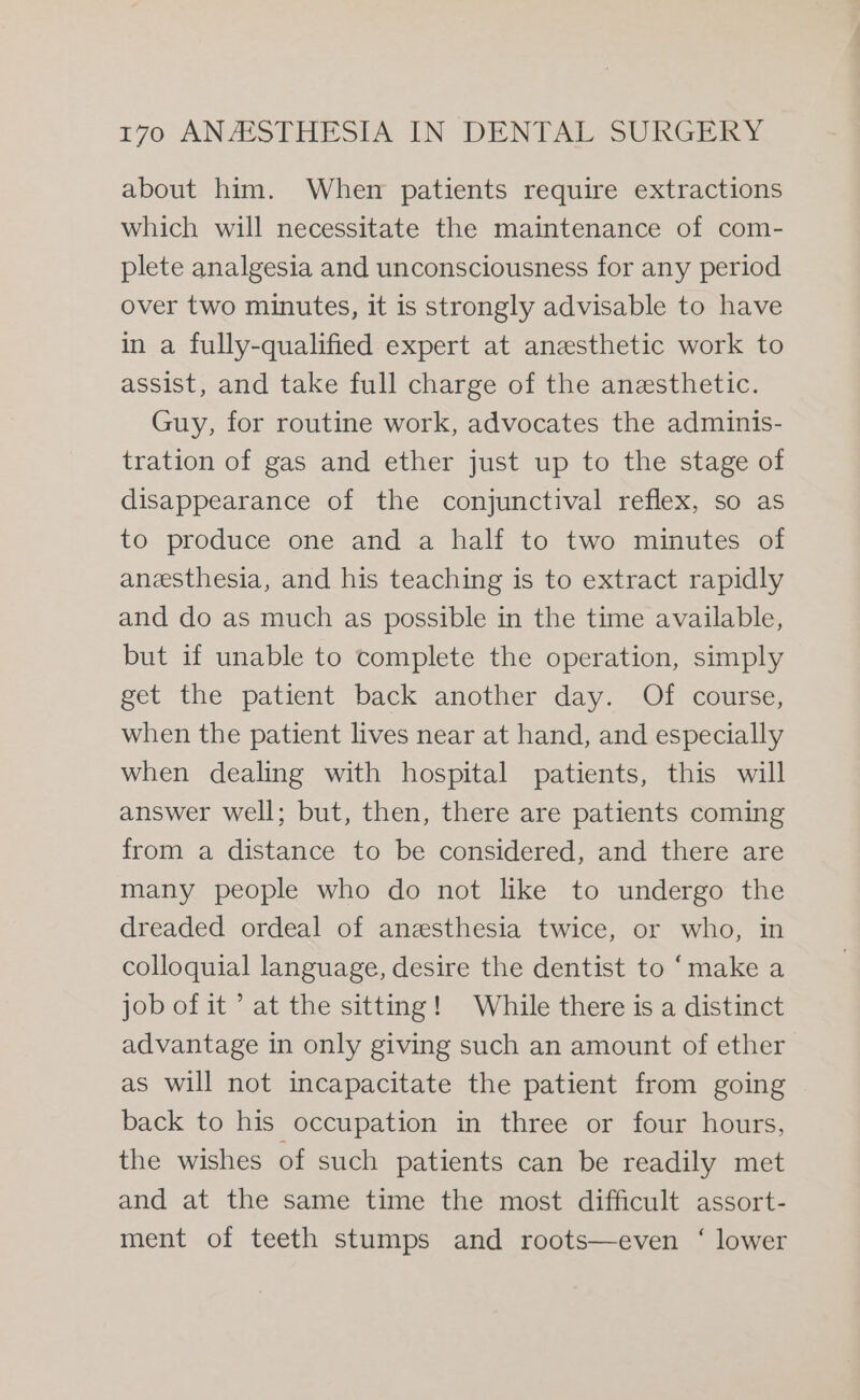 about him. When patients require extractions which will necessitate the maintenance of com- plete analgesia and unconsciousness for any period over two minutes, it is strongly advisable to have in a fully-qualified expert at anesthetic work to assist, and take full charge of the anesthetic. Guy, for routine work, advocates the adminis- tration of gas and ether just up to the stage of disappearance of the conjunctival reflex, so as to produce one and a half to two minutes of anesthesia, and his teaching is to extract rapidly and do as much as possible in the time available, but if unable to complete the operation, simply get the patient back another day. Of course, when the patient lives near at hand, and especially when dealing with hospital patients, this will answer well; but, then, there are patients coming from a distance to be considered, and there are many people who do not like to undergo the dreaded ordeal of anesthesia twice, or who, in colloquial language, desire the dentist to ‘make a job of it’ at the sitting! While there is a distinct advantage in only giving such an amount of ether as will not incapacitate the patient from going back to his occupation in three or four hours, the wishes of such patients can be readily met and at the same time the most difficult assort- ment of teeth stumps and roots—even ‘ lower