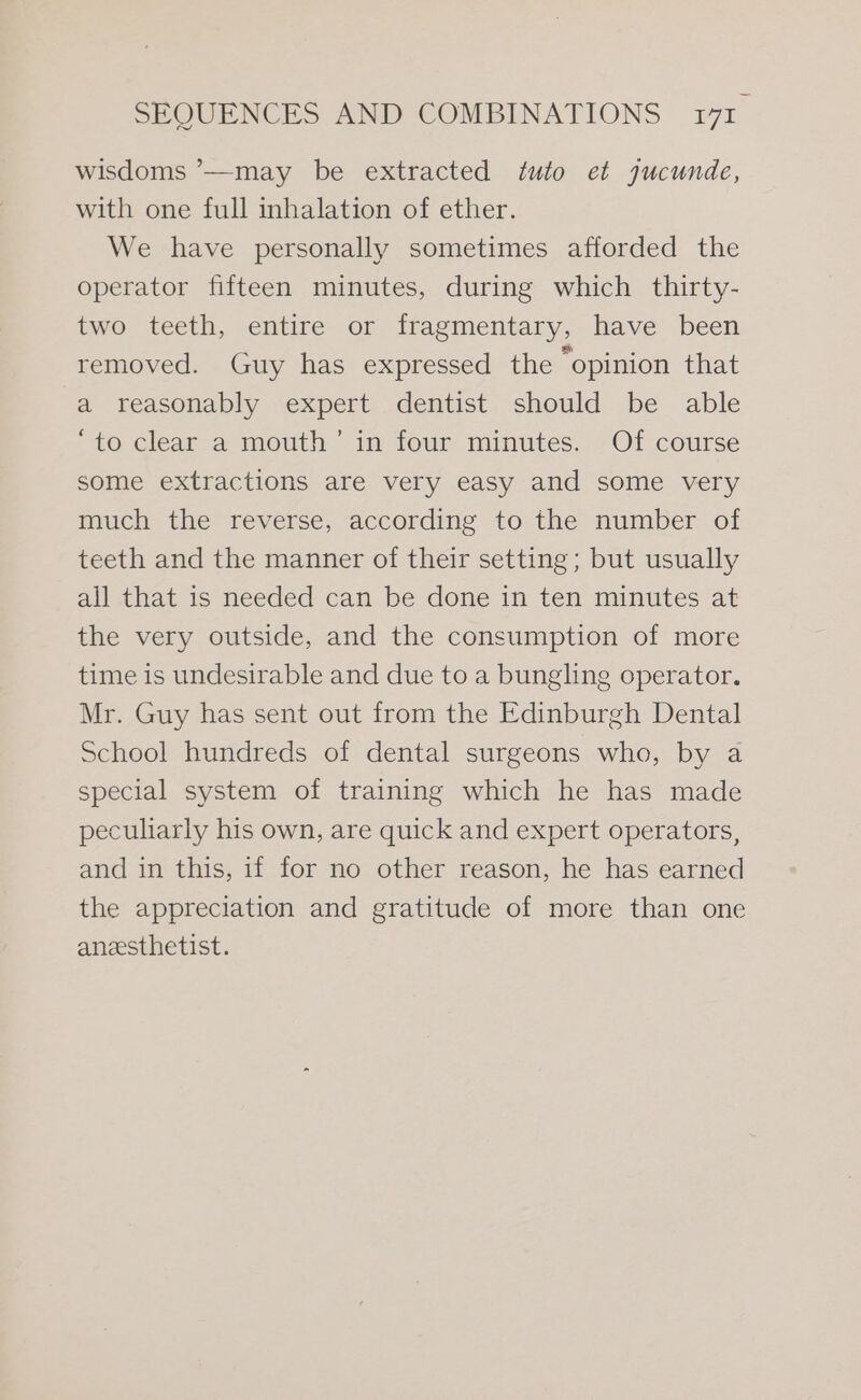 wisdoms ’—may be extracted tuto et jucunde, with one full inhalation of ether. We have personally sometimes afforded the operator fifteen minutes, during which thirty- two teeth, entire or fragmentary, have been removed. Guy has expressed the “opinion that a reasonably expert dentist should be able ‘to clear a mouth’ in four minutes. Of course some extractions are very easy and some very much the reverse, according to the number of teeth and the manner of their setting; but usually all that is needed can be done in ten minutes at the very outside, and the consumption of more time is undesirable and due to a bungling operator. Mr. Guy has sent out from the Edinburgh Dental School hundreds of dental surgeons who, by a special system of training which he has made peculiarly his own, are quick and expert operators, and in this, if for no other reason, he has earned the appreciation and gratitude of more than one anzesthetist.