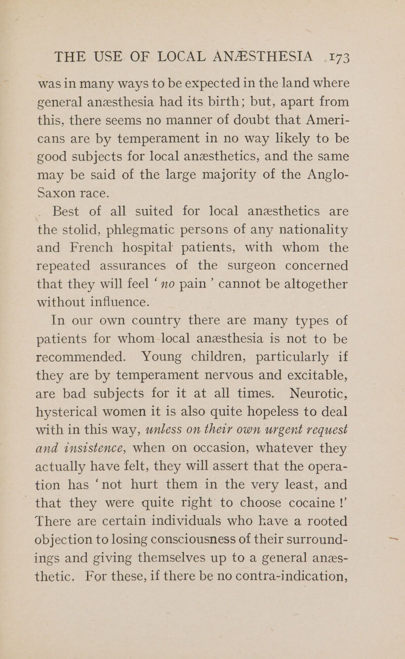 was in many ways to be expected in the land where general anesthesia had its birth; but, apart from this, there seems no manner of doubt that Ameri- cans are by temperament in no way likely to be good subjects for local anesthetics, and the same may be said of the large majority of the Anglo- Saxon race. Best of all suited for local anesthetics are the stolid, phlegmatic persons of any nationality and French hospital patients, with whom the repeated assurances of the surgeon concerned that they will feel ‘xo pain ’ cannot be altogether without influence. | : In our own country there are many types of patients for whom local anesthesia is not to be recommended. Young children, particularly if they are by temperament nervous and excitable, are bad subjects for it at all times. Neurotic, hysterical women it is also quite hopeless to deal with in this way, unless on their own urgent request and insistence, when on occasion, whatever they actually have felt, they will assert that the opera- tion has ‘not hurt them in the very least, and that they were quite right to choose cocaine !’ There are certain individuals who have a rooted objection to losing consciousness of their surround- ings and giving themselves up to a general anzs- thetic, For these, if there be no contra-indication,