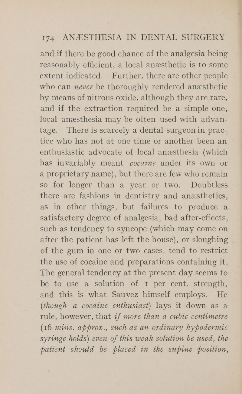 and if there be good chance of the analgesia being reasonably efficient, a local anesthetic is to some extent indicated. Further, there are other people who can never be thoroughly rendered anesthetic by means of nitrous oxide, although they are rare, and if the extraction required be a simple one, local anzesthesia may be often used with advan- tage. There is scarcely a dental surgeon in prac- tice who has not at one time or another been an enthusiastic advocate of local anesthesia (which has invariably meant cocaine under its own or a proprietary name), but there are few who remain so for longer than a year or two. Doubtless there are fashions in dentistry and anesthetics, as in other things, but failures to produce a satisfactory degree of analgesia, bad after-effects, such as tendency to syncope (which may come on after the patient has left the house), or sloughing of the gum in one or two cases, tend to restrict the use of cocaine and preparations containing it. The general tendency at the present day seems to be to use a solution of I per cent. strength, and this is what Sauvez himself employs. He (though a cocaine enthusiast) lays it down as a rule, however, that 1f more than a cubic centimetre (16 mins. approx., such as an ordinary hypodermic syringe holds) even of this weak solution be used, the patient should be placed in the supine position,