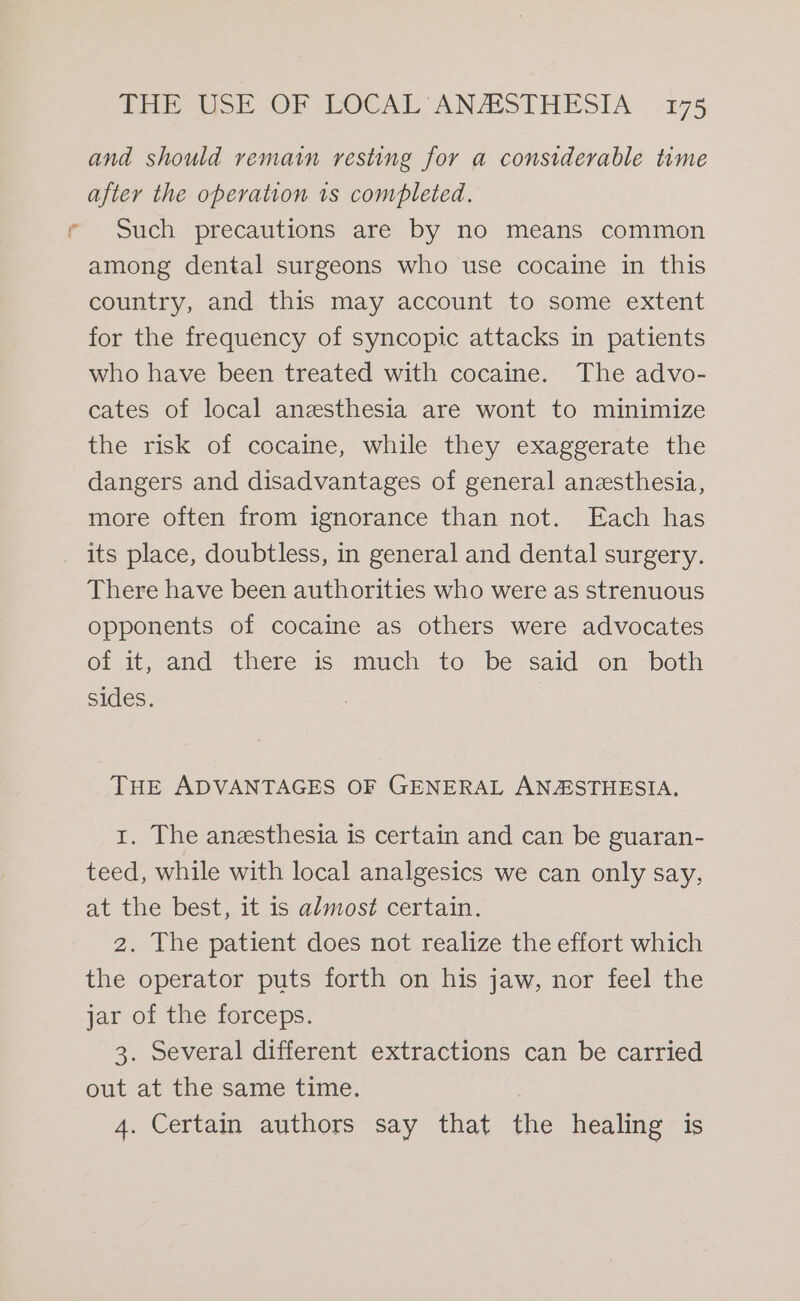 --, : and should remain resting for a considerable time after the operation 1s completed. Such precautions are by no means common among dental surgeons who use cocaine in this country, and this may account to some extent for the frequency of syncopic attacks in patients who have been treated with cocaine. The advo- cates of local anesthesia are wont to minimize the risk of cocaine, while they exaggerate the dangers and disadvantages of general anesthesia, more often from ignorance than not. Each has its place, doubtless, in general and dental surgery. There have been authorities who were as strenuous opponents of cocaine as others were advocates of it, and there is much to be said on both sides. | THE ADVANTAGES OF GENERAL ANASTHESIA. 1. The anesthesia is certain and can be guaran- teed, while with local analgesics we can only say, at the best, it is almost certain. 2. The patient does not realize the effort which the operator puts forth on his jaw, nor feel the jar of the forceps. 3. Several different extractions can be carried out at the same time. 4. Certain authors say that the healing is
