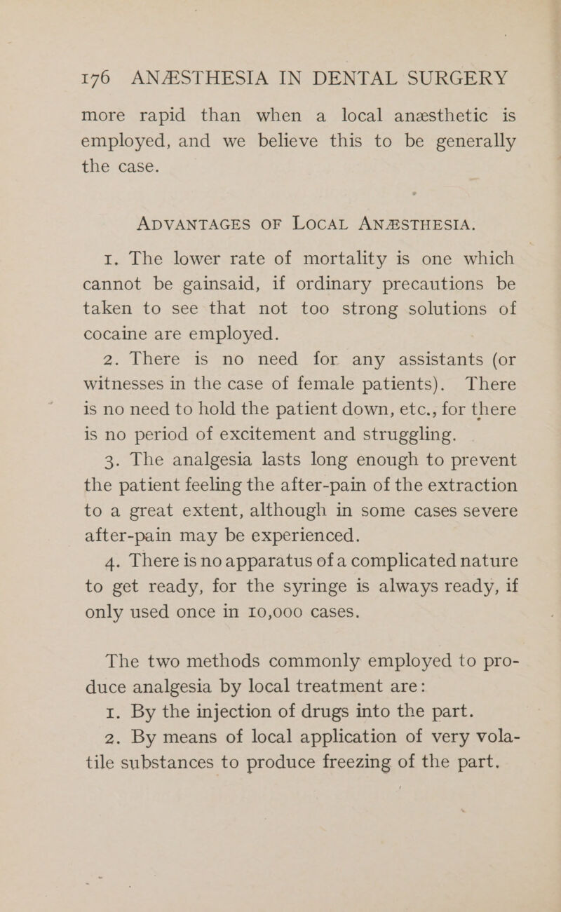more rapid than when a local anesthetic is employed, and we believe this to be generally the case. ADVANTAGES OF LOCAL ANAESTHESIA. 1. The lower rate of mortality is one which cannot be gainsaid, if ordinary precautions be taken to see that not too strong solutions of cocaine are employed. : 2. There is no need for any assistants (or witnesses in the case of female patients). There is no need to hold the patient down, etc., for there is no period of excitement and struggling. 3. The analgesia lasts long enough to prevent the patient feeling the after-pain of the extraction to a great extent, although in some cases severe after-pain may be experienced. 4. There is no apparatus of a complicated nature to get ready, for the syringe is always ready, if only used once in 10,000 cases. The two methods commonly employed to pro- duce analgesia by local treatment are: 1. By the injection of drugs into the part. 2. By means of local application of very vola- tile substances to produce freezing of the part.