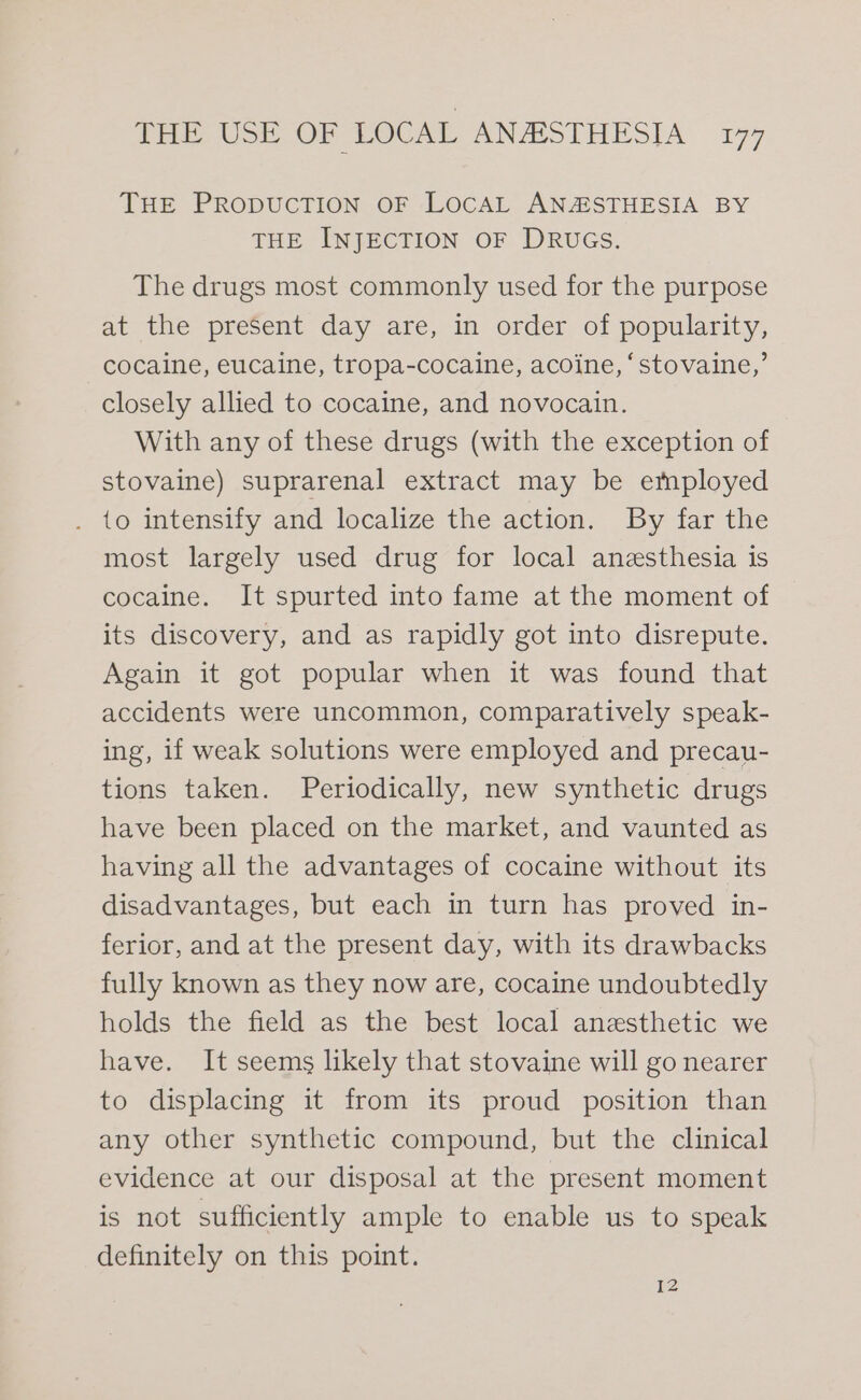 THE PRODUCTION OF LOCAL ANAESTHESIA BY THE INJECTION OF DRUGS. The drugs most commonly used for the purpose at the present day are, in order of popularity, cocaine, eucaine, tropa-cocaine, acoine, ‘stovaine,’ closely allied to cocaine, and novocain. With any of these drugs (with the exception of stovaine) suprarenal extract may be employed . to intensify and localize the action. By far the most largely used drug for local anzsthesia is cocaine, It Spurted into fame at the moment of its discovery, and as rapidly got into disrepute. Again it got popular when it was found that accidents were uncommon, comparatively speak- ing, if weak solutions were employed and precau- tions taken. Periodically, new synthetic drugs have been placed on the market, and vaunted as having all the advantages of cocaine without its disadvantages, but each in turn has proved in- ferior, and at the present day, with its drawbacks fully known as they now are, cocaine undoubtedly holds the field as the best local anesthetic we have. It seems likely that stovaine will go nearer to displacing it from its proud position than any other synthetic compound, but the clinical evidence at our disposal at the present moment is not sufficiently ample to enable us to speak definitely on this point. 12