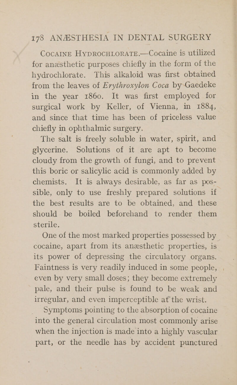 CocAINE HyDROCHLORATE.—Cocaine is utilized for anesthetic purposes chiefly in the form of the hydrochlorate. This alkaloid was first obtained from the leaves of Erythroxylon Coca by~Gaedeke in the year 1860. It was first employed for surgical work by Keller, of Vienna, in 1884, and since that time has been of priceless value chiefly in ophthalmic surgery. The salt is freely soluble in water, spirit, and glycerine. Solutions of it are apt to become cloudy from the growth of fungi, and to prevent this boric or salicylic acid is commonly added by chemists. It is always desirable, as far as pos- sible, only to use freshly prepared solutions if the best results are to be obtained, and these should be boiled beforehand to render them sterile. One of the most marked properties possessed by _ cocaine, apart from its anesthetic properties, is its power of depressing the circulatory organs. Faintness is very readily induced in some people, | even by very small doses; they become extremely pale, and their pulse is found to be weak and irregular, and even imperceptible at the wrist. Symptoms pointing to the absorption of cocaine into the general circulation most commonly arise when the injection is made into a highly vascular part, or the needle has by accident punctured