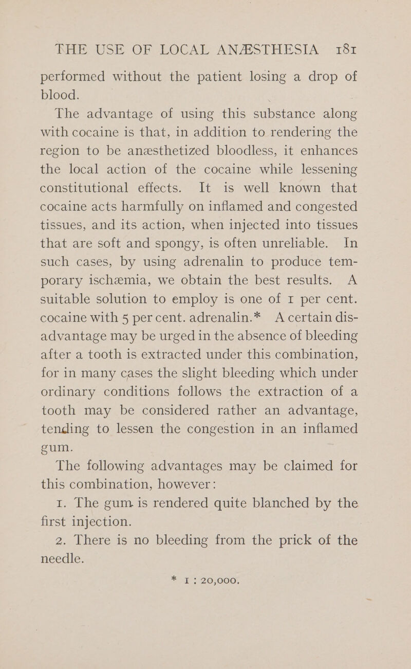 performed without the patient losing a drop of blood. | The advantage of using this substance along with cocaine is that, in addition to rendering the region to be anesthetized bloodless, it enhances the local action of the cocaine while lessening constitutional effects. It is well known that cocaine acts harmfully on inflamed and congested tissues, and its action, when injected into tissues that are soft and spongy, is often unreliable. In such cases, by using adrenalin to produce tem- porary ischemia, we obtain the best results. A suitable solution to employ is one of I per cent. cocaine with 5 percent. adrenalin.* A certain dis- advantage may be urged in the absence of bleeding after a tooth is extracted under this combination, for in many cases the slight bleeding which under ordinary conditions follows the extraction of a tooth may be considered rather an advantage, tending to lessen the congestion in an inflamed gum. The following advantages may be claimed for this combination, however: 1. The gum is rendered quite blanched by the first injection. 2. There is no bleeding from the prick of the needle. * Tt BOsO000,