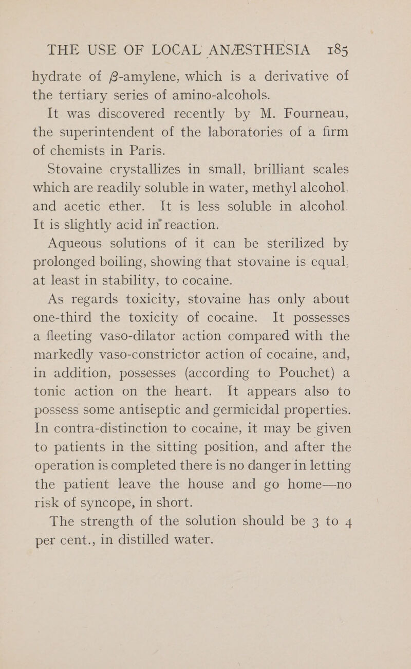 hydrate of @-amylene, which is a derivative of the tertiary series of amino-alcohols. It was discovered recently by M. Fourneau, the superintendent of the laboratories of a firm of chemists in Paris. Stovaine crystallizes in small, brilliant scales which are readily soluble in water, methyl alcohol. and -aceticrether.- “ittis- less soluble in- alcohol. It is shghtly acid in reaction. Aqueous solutions of it can be sterilized by prolonged boiling, showing that stovaine is equal, at least in stability, to cocaine. As regards toxicity, stovaine has only about one-third the toxicity of cocaine. It possesses a fleeting vaso-dilator action compared with the markedly vaso-constrictor action of cocaine, and, in addition, possesses (according to Pouchet) a tonic. action on the’ heart. -1t appears also to possess some antiseptic and germicidal properties. In contra-distinction to cocaine, it may be given to patients in the sitting position, and after the operation is completed there is no danger in letting the patient leave the house and go home—no risk of syncope, in short. The strength of the solution should be 3 to 4 per cent., in distilled water.