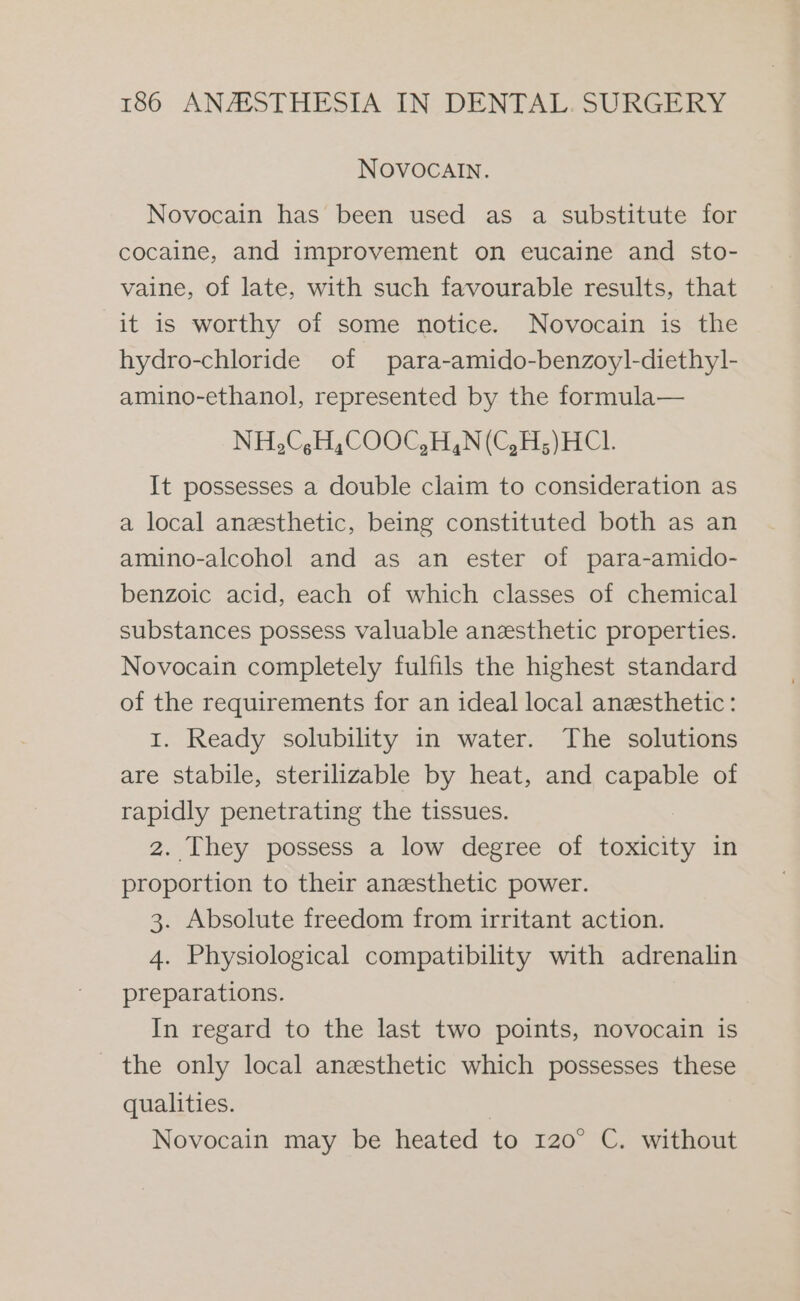 NOVOCAIN. Novocain has been used as a substitute for cocaine, and improvement on eucaine and sto- vaine, of late, with such favourable results, that it is worthy of some notice. Novocain is the hydro-chloride of para-amido-benzoyl-diethy]l- amino-ethanol, represented by the formula— NH,C,H,COOC,H,N(C,H;)HCI1. It possesses a double claim to consideration as a local anesthetic, being constituted both as an amino-alcohol and as an ester of para-amido- benzoic acid, each of which classes of chemical substances possess valuable anesthetic properties. Novocain completely fulfils the highest standard of the requirements for an ideal local anesthetic: 1. Ready solubility in water. The solutions are stabile, sterilizable by heat, and capable of rapidly penetrating the tissues. 2. They possess a low degree of toxicity in proportion to their anesthetic power. 3. Absolute freedom from irritant action. 4. Physiological compatibility with adrenalin preparations. In regard to the last two points, novocain is the only local anesthetic which possesses these qualities. | Novocain may be heated to 120° C. without