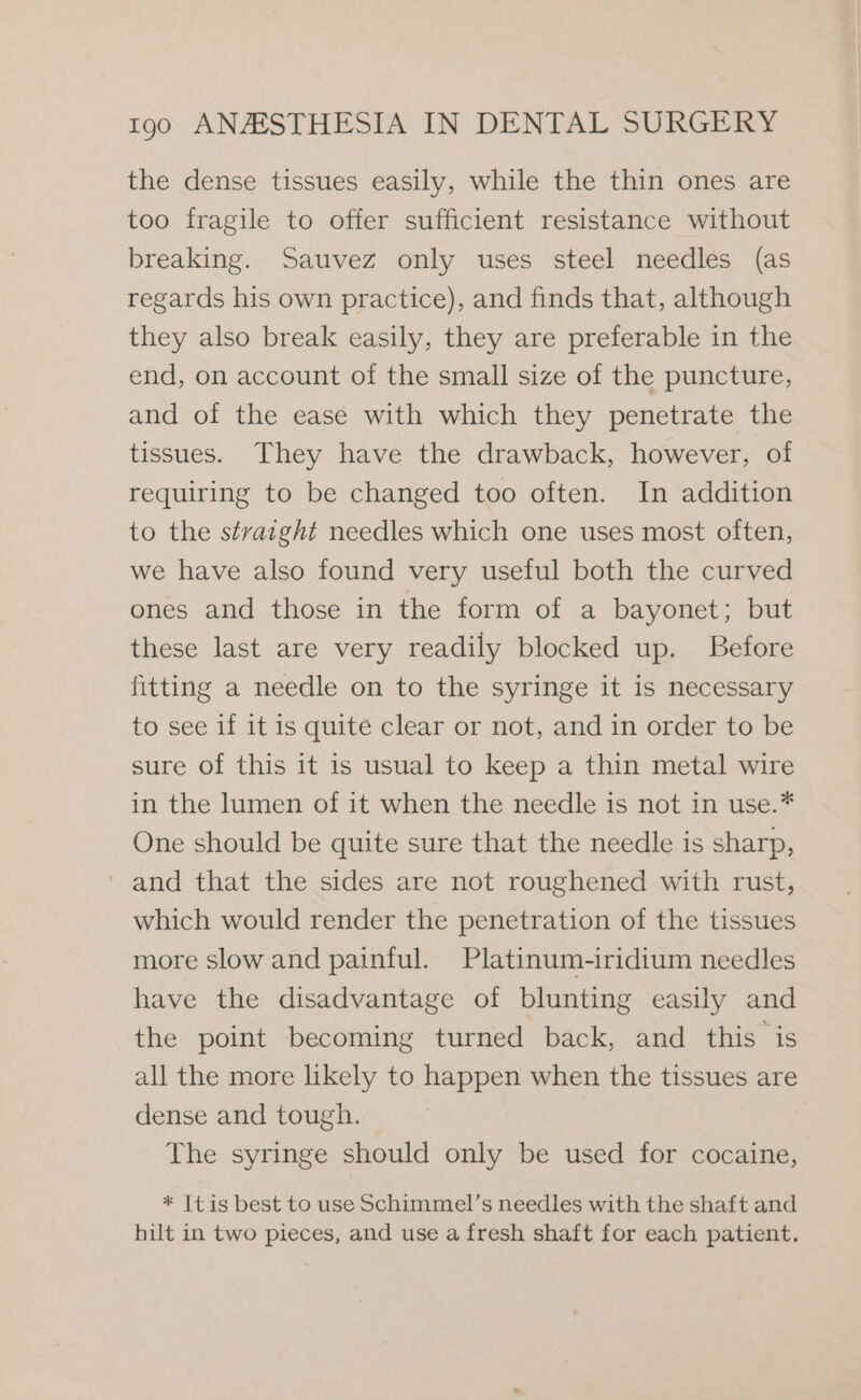 the dense tissues easily, while the thin ones are too fragile to offer sufficient resistance without breaking. Sauvez only uses steel needles (as regards his own practice), and finds that, although they also break easily, they are preferable in the end, on account of the small size of the puncture, and of the ease with which they penetrate the tissues. They have the drawback, however, of requiring to be changed too often. In addition to the straight needles which one uses most often, we have also found very useful both the curved ones and those in the form of a bayonet; but these last are very readily blocked up. Before fitting a needle on to the syringe it is necessary to see if it is quite clear or not, and in order to be sure of this it is usual to keep a thin metal wire in the lumen of it when the needle is not in use.* One should be quite sure that the needle is sharp, and that the sides are not roughened with rust, which would render the penetration of the tissues more slow and painful. Platinum-iridium needles have the disadvantage of blunting easily and the point becoming turned back, and this is all the more likely to happen when the tissues are dense and tough. The syringe should only be used for cocaine, * Itis best to use Schimmel’s needles with the shaft and hilt in two pieces, and use a fresh shaft for each patient.
