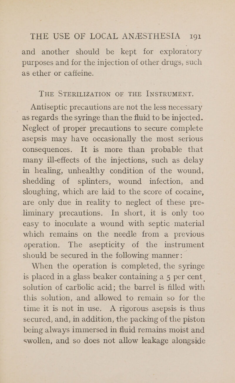 and another should be kept for exploratory purposes and for the injection of other drugs, such as ether or caffeine. THE STERILIZATION OF THE INSTRUMENT. Antiseptic precautions are not the less necessary as regards the syringe than the fluid to be injected. Neglect of proper precautions to secure complete asepsis may have occasionally the most serious consequences. It is more than probable that many ill-effects of the injections, such as delay in healing, unhealthy condition of the wound, shedding of splinters, wound infection, and sloughing, which are laid to the score of cocaine, are only due in reality to neglect of these pre- liminary precautions. In short, it is only too easy to inoculate a wound with septic material which remains on the needle from a previous operation. The asepticity of the instrument should be secured in the following manner: When the operation is completed, the syringe is placed in a glass beaker containing a 5 per cent. solution of carbolic acid; the barrel is filled with this solution, and allowed to remain so for the time it is not in use. A rigorous asepsis is thus secured, and, in addition, the packing of the piston being always immersed in fluid remains moist and swollen, and so does not allow leakage alongside