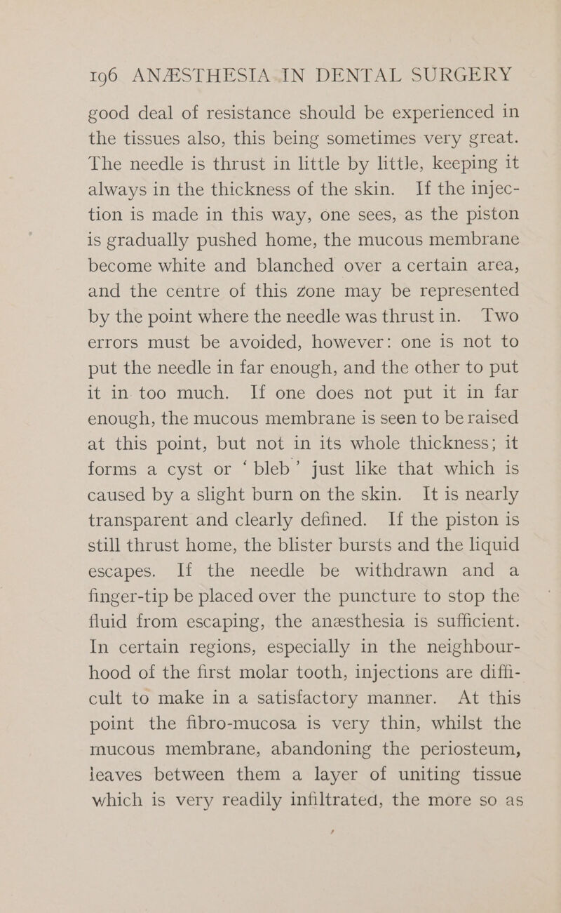 good deal of resistance should be experienced in the tissues also, this being sometimes very great. The needle is thrust in little by little, keeping it always in the thickness of the skin. If the injec- tion is made in this way, one sees, as the piston is gradually pushed home, the mucous membrane become white and blanched over a certain area, and the centre of this zone may be represented by the point where the needle was thrust in. Two errors must be avoided, however: one is not to put the needle in far enough, and the other to put it in too much. If one does not put it in far enough, the mucous membrane is seen to be raised at this point, but not in its whole thickness; it forms a cyst or ‘bleb’ just like that which is caused by a slight burn on the skin. It is nearly transparent and clearly defined. H the piston is still thrust home, the blister bursts and the liquid escapes. If the needle be withdrawn and a finger-tip be placed over the puncture to stop the fluid from escaping, the anesthesia is sufficient. In certain regions, especially in the neighbour- hood of the first molar tooth, injections are diffi- cult to make in a satisfactory manner. At this point the fibro-mucosa is very thin, whilst the mucous membrane, abandoning the periosteum, jeaves between them a layer of uniting tissue which is very readily infiltrated, the more so as