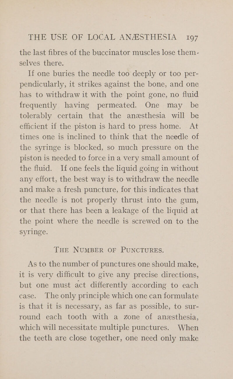 the last fibres of the buccinator muscles lose them- selves there. If one buries the needle too deeply or too per- pendicularly, it strikes against the bone, and one has to withdraw it with the point gone, no fluid frequently having permeated. One may be tolerably certain that the anesthesia will be efficient if the piston is hard to press home. At times one is inclined to think that the needle of the syringe is blocked, so much pressure on the piston is needed to force in a very small amount of the fluid. If one feels the liquid going in without any effort, the best way is to withdraw the needle and make a fresh puncture, for this indicates that the needle is not properly thrust into the gum, or that there has been a leakage of the liquid at the point where the needle is screwed on to the syringe. THE NUMBER OF PUNCTURES. As to the number of punctures one should make, it is very difficult to give any precise directions, but one must act differently according to each case. The only principle which one can formulate is that it is necessary, as far as possible, to sur- round each tooth with a zone of anesthesia, which will necessitate multiple punctures. When the teeth are close together, one need only make