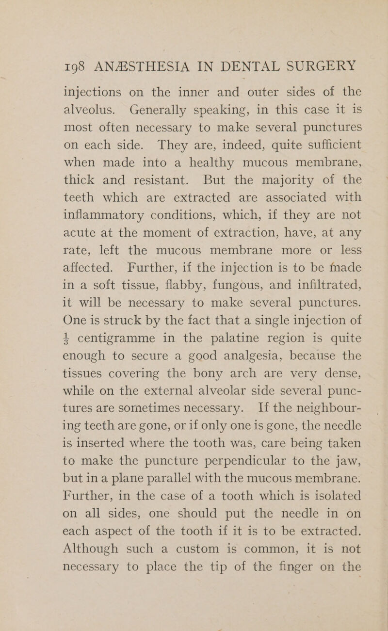 injections on the inner and outer sides of the alveolus. Generally speaking, in this case it is most often necessary to make several punctures on each side. They are, indeed, quite sufficient when made into a healthy mucous membrane, thick and resistant. But the majority of the teeth which are extracted are associated with inflammatory conditions, which, if they are not acute at the moment of extraction, have, at any rate, left the mucous membrane more or less affected. Further, if the injection is to be made in a soft tissue, flabby, fungous, and infiltrated, it will be necessary to make several punctures. One is struck by the fact that a single injection of 4 centigramme in the palatine region is quite enough to secure a good analgesia, because the tissues covering the bony arch are very dense, while on the external alveolar side several punc- tures are sometimes necessary. If the neighbour- ing teeth are gone, or if only one is gone, the needle is inserted where the tooth was, care being taken to make the puncture perpendicular to the jaw, but ina plane parallel with the mucous membrane. Further, in the case of a tooth which is isolated on all sides, one should put the needle in on each aspect of the tooth if it is to be extracted. Although such a custom is common, it is not necessary to place the tip of the finger on the