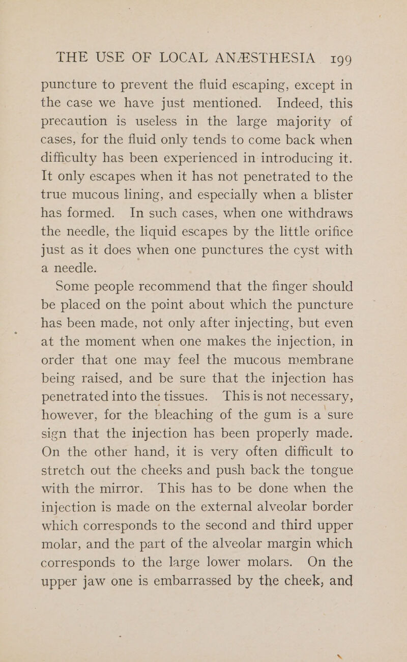 puncture to prevent the fluid escaping, except in the case we have just mentioned. Indeed, this precaution is useless in the large majority of cases, for the fluid only tends to come back when difficulty has been experienced in introducing it. It only escapes when it has not penetrated to the true mucous lining, and especially when a blister has formed. In such cases, when one withdraws the needle, the liquid escapes by the little orifice just as it does when one punctures the cyst with a needle. ; Some people recommend that the finger should be placed on the point about which the puncture has been made, not only after injecting, but even at the moment when one makes the injection, in order that one may feel the mucous membrane being raised, and be sure that the injection has penetrated into the tissues. This is not necessary, however, for the bleaching of the gum is a sure sign that the injection has been properly made. — On the other hand, it is very often difficult to stretch out the cheeks and push back the tongue with the mirror. This has to be done when the injection is made on the external alveolar border which corresponds to the second and third upper molar, and the part of the alveolar margin which corresponds to the large lower molars. On the upper jaw one is embarrassed by the cheek, and