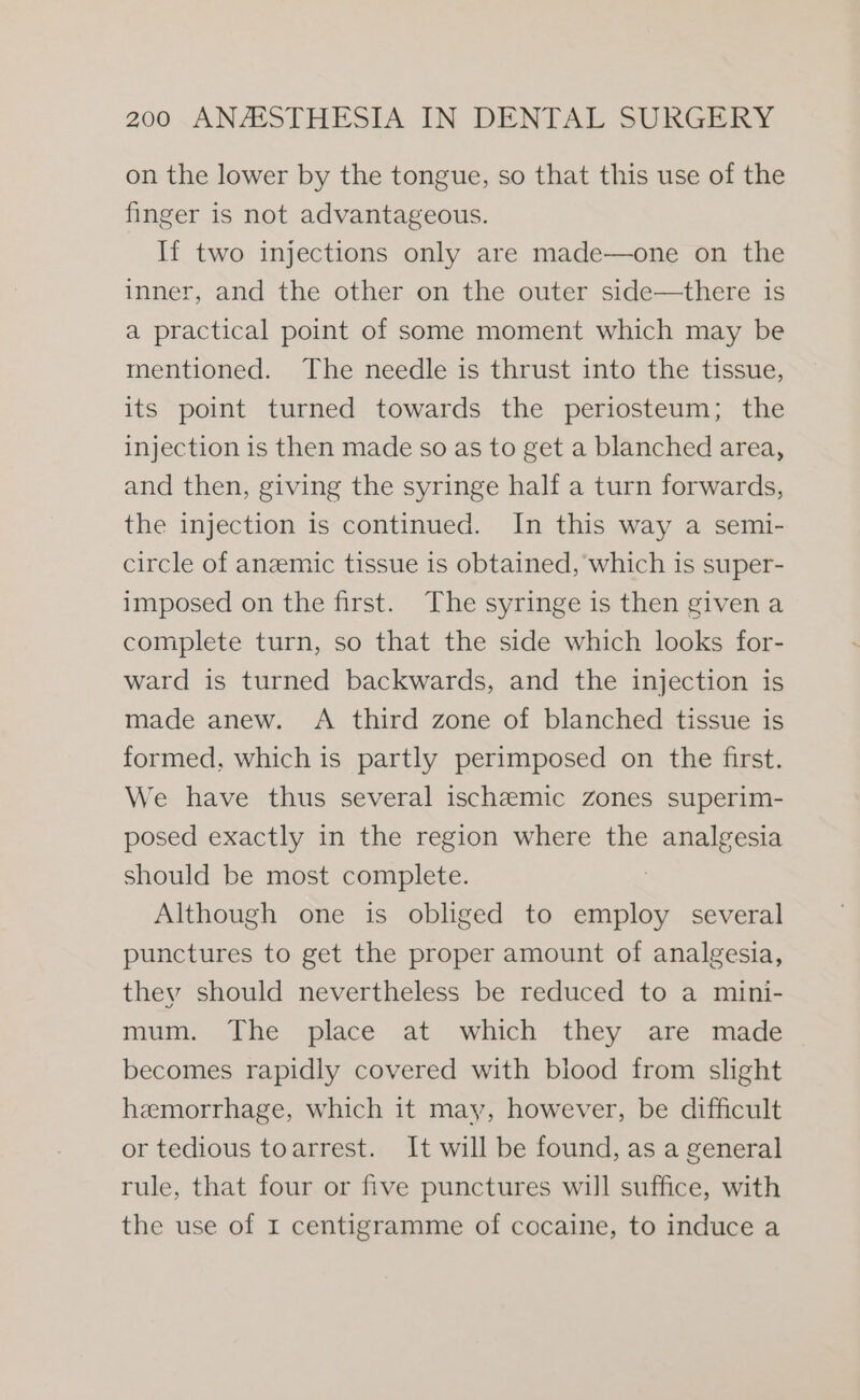 on the lower by the tongue, so that this use of the finger is not advantageous. If two injections only are made—one on the inner, and the other on the outer side—there is a practical point of some moment which may be mentioned. The needle is thrust into the tissue, its point turned towards the periosteum; the injection is then made so as to get a blanched area, and then, giving the syringe half a turn forwards, the injection is continued. In this way a semi- circle of anzemic tissue is obtained, which is super- imposed on the first. The syringe is then given a complete turn, so that the side which looks for- ward is turned backwards, and the injection is made anew. A third zone of blanched tissue is formed, which is partly perimposed on the first. We have thus several ischemic zones superim- posed exactly in the region where the analgesia should be most complete. 7 Although one is obliged to employ several punctures to get the proper amount of analgesia, they should nevertheless be reduced to a mini- mum. The place at which they are made becomes rapidly covered with blood from slight hemorrhage, which it may, however, be difficult or tedious toarrest. It will be found, as a general rule, that four or five punctures will suffice, with the use of I centigramme of cocaine, to induce a