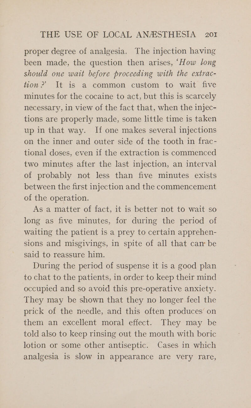 proper degree of analgesia. The injection having been made, the question then arises, “How long should one wait before proceeding with the extrac- tion?’ It is a common custom to wait five minutes for the cocaine to act, but this is scarcely necessary, in view of the fact that, when the injec- tions are properly made, some little time is taken up in that way. If one makes several injections on the inner and outer side of the tooth in frac- tional doses, even if the extraction 1s commenced two minutes after the last injection, an interval of probably not less than five minutes exists between the first injection and the commencement of the operation. As a matter of fact, it is better not to wait so long as five minutes, for during the period of waiting the patient is a prey to certain apprehen- sions and misgivings, in spite of all that can be said to reassure him. During the period of suspense it is a good plan to chat to the patients, in order to keep their mind occupied and so avoid this pre-operative anxiety. They may be shown that they no longer feel the prick of the needle, and this often produces on them an excellent moral effect. They may be told also to keep rinsing out the mouth with boric lotion or some other antiseptic. Cases in which analgesia is slow in appearance are very rare,