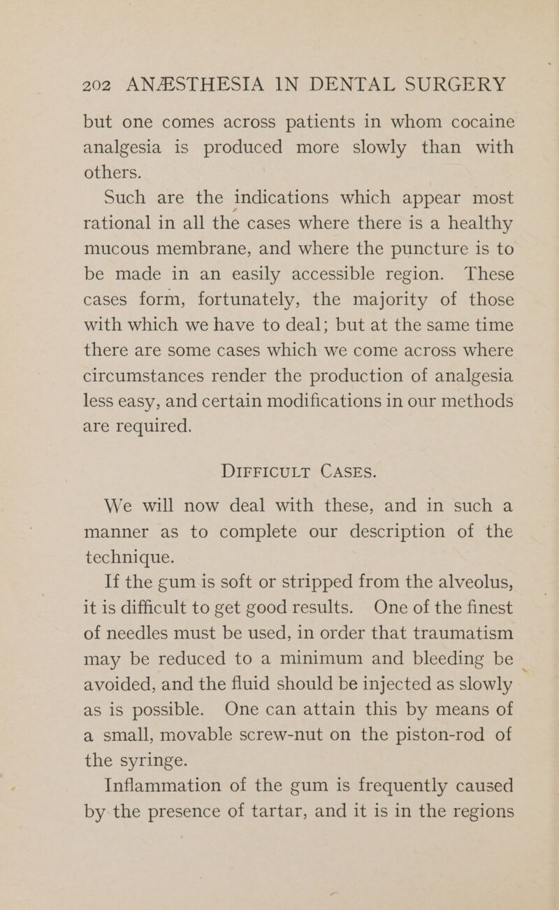 but one comes across patients in whom cocaine analgesia is produced more slowly than with others. Such are the indications which appear most rational in all the cases where there is a healthy mucous membrane, and where the puncture is to be made in an easily accessible region. These cases form, fortunately, the majority of those with which we have to deal; but at the same time there are some cases which we come across where circumstances render the production of analgesia less easy, and certain modifications in our methods are required. DIFFICULT CASES. We will now deal with these, and in such a manner as to complete our description of the technique. : If the gum is soft or stripped from the alveolus, it is difficult to get good results. One of the finest of needles must be used, in order that traumatism may be reduced to a minimum and bleeding be _ avoided, and the fluid should be injected as slowly as is possible. One can attain this by means of a small, movable screw-nut on the piston-rod of the syringe. Inflammation of the gum is frequently caused by the presence of tartar, and it is in the regions