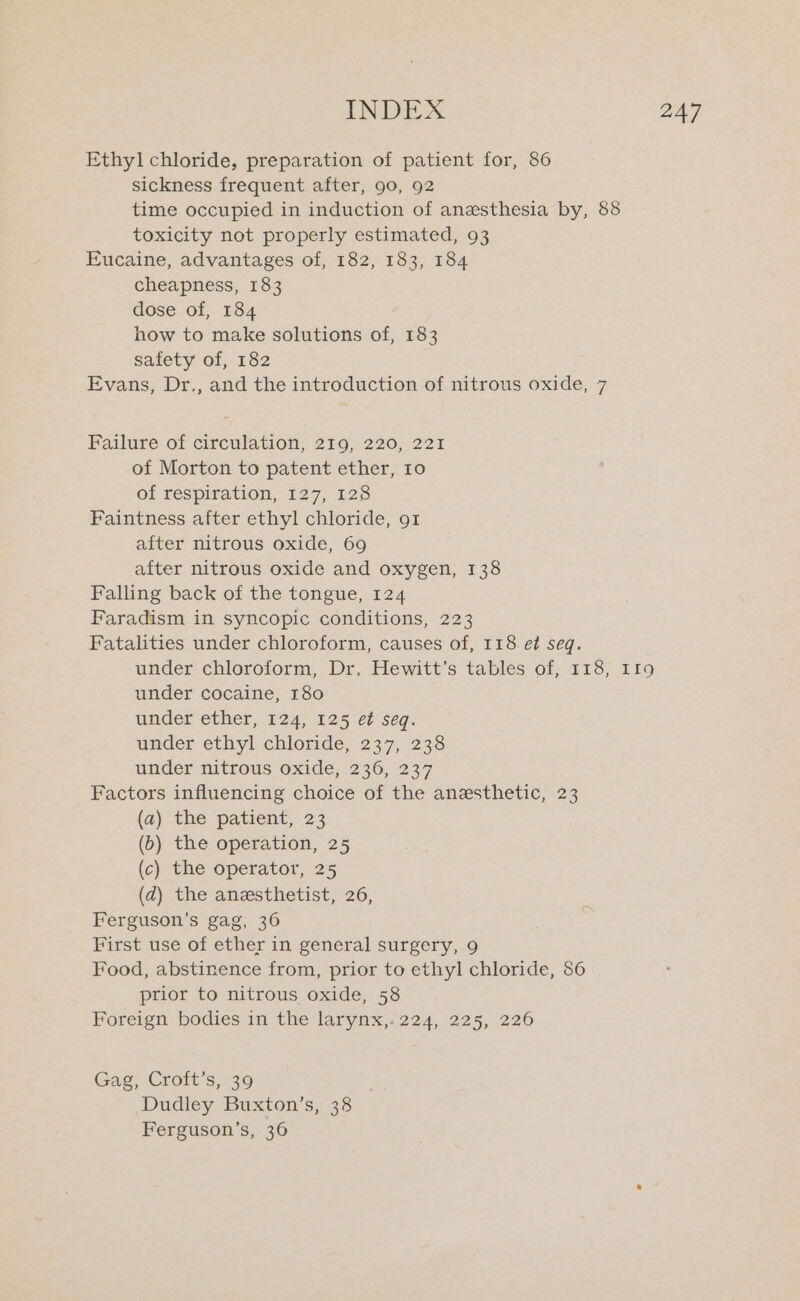 Ethyl chloride, preparation of patient for, 86 sickness frequent after, 90, 92 time occupied in induction of anesthesia by, 88 toxicity not properly estimated, 93 Eucaine, advantages of, 182, 183, 184 cheapness, 183 dose of, 184 how to make solutions of, 183 safety of, 182 Evans, Dr., and the introduction of nitrous oxide, 7 Failure of circulation, 219, 220, 221 of Morton to patent ether, 10 of respiration, 127, 128 Faintness after ethyl chloride, 91 after nitrous oxide, 69 after nitrous oxide and oxygen, 138 Falling back of the tongue, 124 Faradism in syncopic conditions, 223 Fatalities under chloroform, causes of, 118 e¢ seq. under chloroform, Dr. Hewitt’s tables of, 118, I19 under cocaine, 180 under ether, 124,125 e¢ seq. under ethyl chloride, 237, 238 under nitrous oxide, 236, 237 Factors influencing choice of the anesthetic, 23 (a) the patient, 23 (b) the operation, 25 (c) the operator, 25 (d) the anesthetist, 26, Ferguson’s gag, 36 First use of ether in general surgery, 9 Food, abstinence from, prior to ethyl chloride, 86 prior to nitrous oxide, 58 Foreign bodies in the larynx,. 224, 225, 226 Gag, Croft’s, 39 Dudley Buxton’s, 38 Ferguson’s, 36