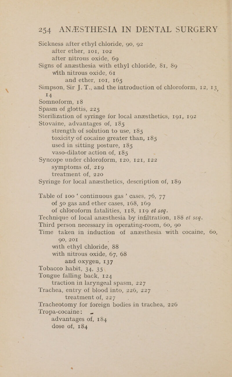 Sickness after ethyl chloride, 90, 92 after ether, I0I, 102 after nitrous oxide, 69 Signs of anesthesia with ethyl chloride, 81, 89 with nitrous oxide, 61 and ether, 101, 165 Simpson, Sir J. T., and the introduction of chloroform, 12, 13, 14 Somnoform, 18 Spasm of glottis, 225 Sterilization of syringe for local anesthetics, 191, 192 Stovaine, advantages of, 185 strength of solution to use, 185 toxicity of cocaine greater than, 185 used in sitting posture, 185 vaso-dilator action of, 185 Syncope under chloroform, 120, I2I, 122 symptoms of, 219 treatment of, 220 Syringe for local anesthetics, description of, 189 Table of 100 ‘ continuous gas ’ cases, 76, 77 of 50 gas and ether cases, 168, 169 of chloroform fatalities, 118, 119 e¢ seq. Technique of local anesthesia by infiltration, 188 ef seq. Third person necessary in operating-room, 60, 90 Time taken in induction of anesthesia with cocaine, 60, go, 201 with ethyl chloride, 88 with nitrous oxide, 67, 68 and oxygen, 137 Tobacco habit, 34, 35 Tongue falling back, 124 traction in laryngeal spasm, 227 Trachea, entry of blood into, 226, 227 treatment of, 227 Tracheotomy for foreign bodies in trachea, 226 Tropa-cocaine: . advantages of, 184 dose of, 184