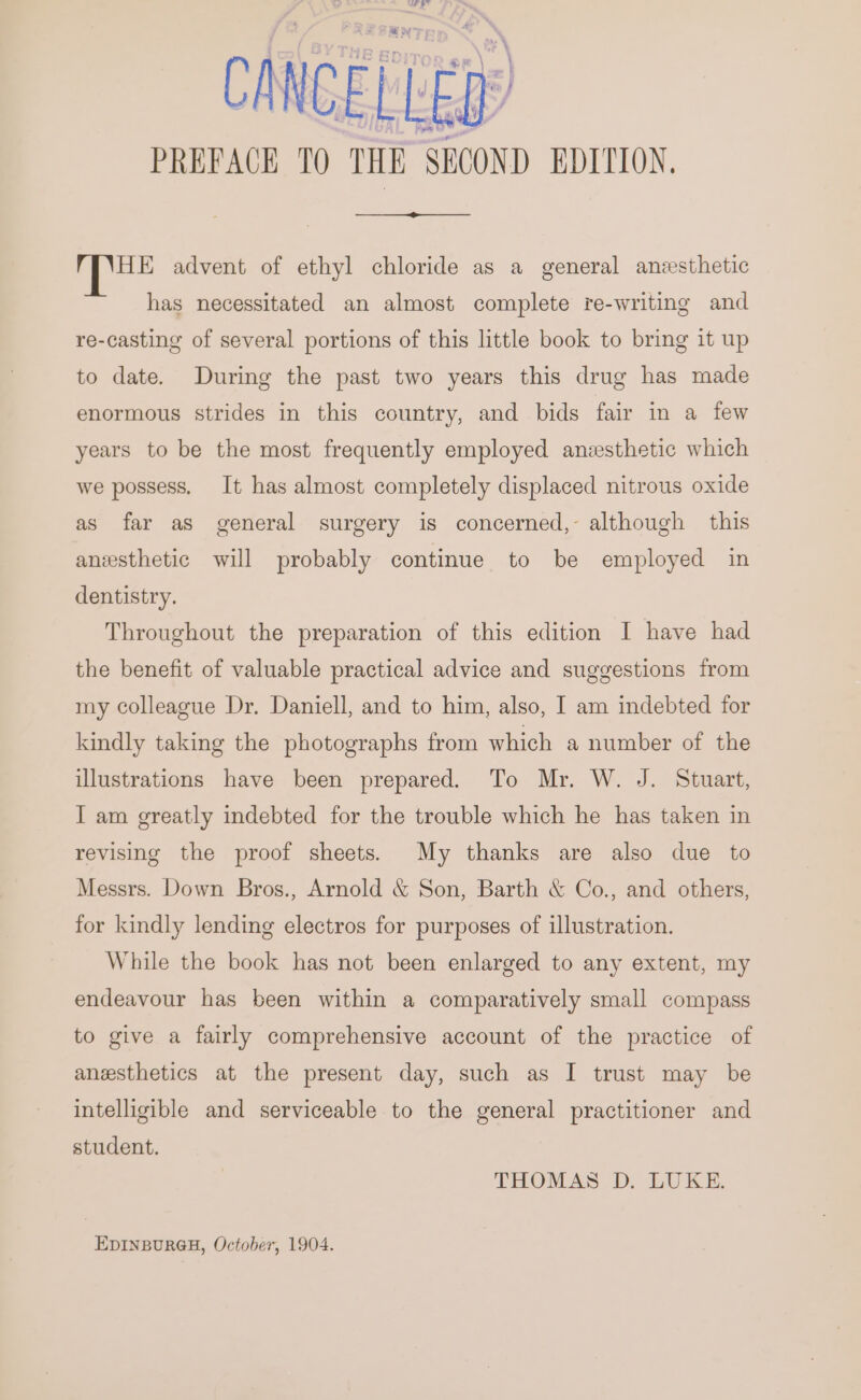 Meer CANCEL LED PREPACE 10 THE SECOND EDITION, ae advent of ethyl chloride as a general anzesthetic has necessitated an almost complete re-writing and re-casting of several portions of this little book to bring it up to date. During the past two years this drug has made enormous strides in this country, and bids fair in a few years to be the most frequently employed anesthetic which we possess. It has almost completely displaced nitrous oxide as far as general surgery is concerned,- although this anesthetic will probably continue to be employed in dentistry. Throughout the preparation of this edition I have had the benefit of valuable practical advice and suggestions from my colleague Dr. Daniell, and to him, also, I am indebted for kindly taking the photographs from which a number of the illustrations have been prepared. To Mr. W. J. Stuart, I am greatly indebted for the trouble which he has taken in revising the proof sheets. My thanks are also due to Messrs. Down Bros., Arnold &amp; Son, Barth &amp; Co., and others, for kindly lending electros for purposes of illustration. While the book has not been enlarged to any extent, my endeavour has been within a comparatively small compass to give a fairly comprehensive account of the practice of anesthetics at the present day, such as I trust may be intelligible and serviceable to the general practitioner and student. THOMAS D. LUKE. EDINBURGH, October, 1904.