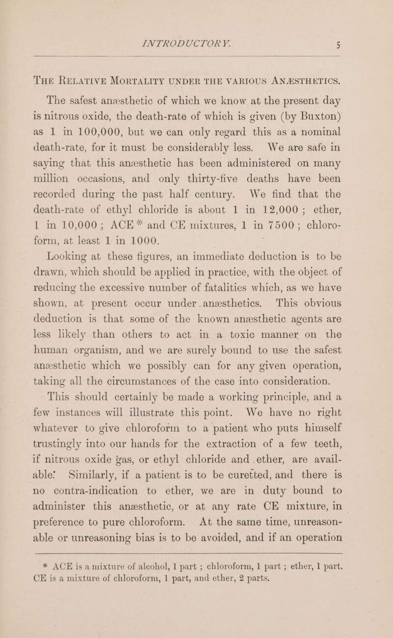 THE RELATIVE MORTALITY UNDER THE VARIOUS ANAISTHETICS, The safest anesthetic of which we know at the present day is nitrous oxide, the death-rate of which is given (by Buxton) as 1 in 100,000, but we can only regard this as a nominal death-rate, for it must be considerably less, We are safe in saying that this anesthetic has been administered on many million occasions, and only thirty-five deaths have been recorded during the past half century. We find that the death-rate of ethyl chloride is about 1 in 12,000; ether, 1 in 10,000; ACE* and CE mixtures, 1 in 7500; chloro- form, at least 1 in 1000. Looking at these figures, an immediate deduction is to be drawn, which should be applied in practice, with the object of reducing the excessive number of fatalities which, as we have shown, at present occur under-anesthetics. This obvious deduction is that some of the known anesthetic agents are less likely than others to act in a toxic manner on the human organism, and we are surely bound to use the safest anesthetic which we possibly can for any given operation, taking all the circumstances of the case into consideration. This should certainly be made a working principle, and a few instances will illustrate this point. We have no right whatever to give chloroform to a patient who puts himself trustingly into our hands for the extraction of a few teeth, if nitrous oxide gas, or ethyl chloride and ether, are avail- able! Similarly, if a patient is to be curetted, and there is no contra-indication to ether, we are in duty bound to administer this anesthetic, or at any rate CE mixture, in — preference to pure chloroform. At the same time, unreason- able or unreasoning bias is to be avoided, and if an operation * ACE is a mixture of alcohol, 1 part ; chloroform, 1 part ; ether, 1 part. CE is a mixture of chloroform, 1 part, and ether, 2 parts.