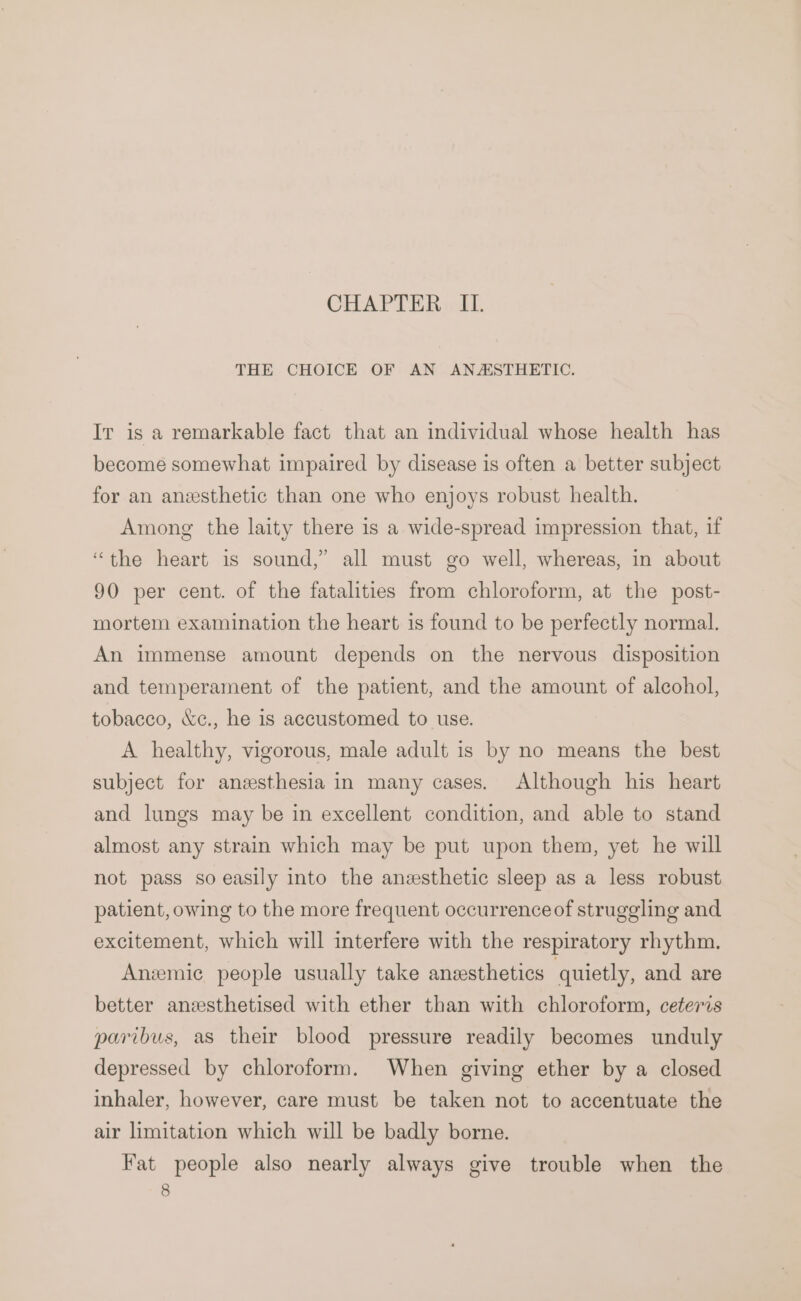 CHAPTER», IT. THE CHOICE OF AN ANZSTHETIC. Ir is a remarkable fact that an individual whose health has become somewhat impaired by disease is often a better subject for an anesthetic than one who enjoys robust health. Among the laity there is a wide-spread impression that, if “the heart is sound,” all must go well, whereas, in about 90 per cent. of the fatalities from chloroform, at the post- mortem examination the heart is found to be perfectly normal. An immense amount depends on the nervous disposition and temperament of the patient, and the amount of alcohol, tobacco, &amp;c., he is accustomed to use. A healthy, vigorous, male adult is by no means the best subject for anesthesia in many cases. Although his heart and lungs may be in excellent condition, and able to stand almost any strain which may be put upon them, yet he will not pass so easily into the anesthetic sleep as a less robust patient, owing to the more frequent occurrence of struggling and excitement, which will interfere with the respiratory rhythm. Anzmic people usually take anesthetics quietly, and are better anzsthetised with ether than with chloroform, ceteris paribus, as their blood pressure readily becomes unduly depressed by chloroform. When giving ether by a closed inhaler, however, care must be taken not to accentuate the air limitation which will be badly borne. Fat people also nearly always give trouble when the