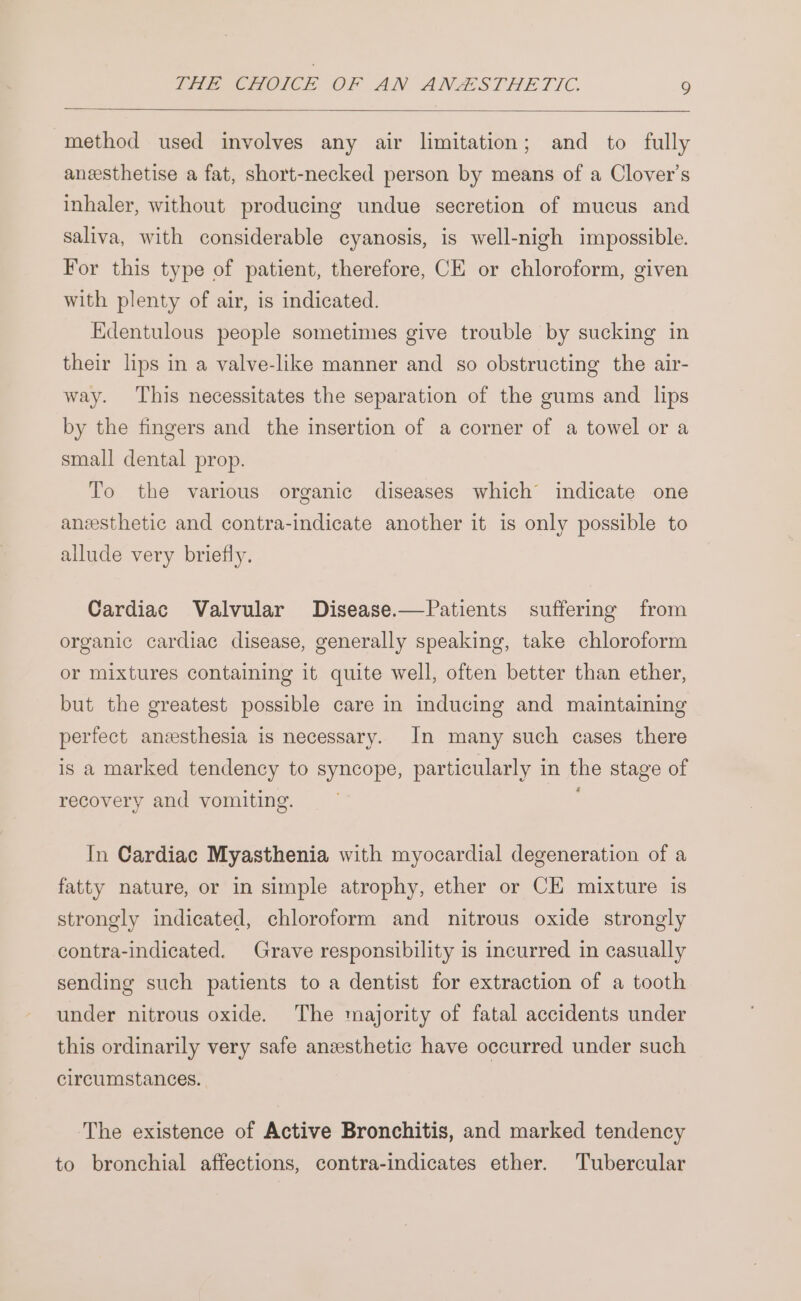 method used involves any air limitation; and to fully anzesthetise a fat, short-necked person by means of a Clover’s inhaler, without producing undue secretion of mucus and saliva, with considerable cyanosis, is well-nigh impossible. For this type of patient, therefore, CE or chloroform, given with plenty of air, is indicated. Edentulous people sometimes give trouble by sucking in their lips in a valve-like manner and so obstructing the air- way. This necessitates the separation of the gums and lips by the fingers and the insertion of a corner of a towel or a small dental prop. To the various organic diseases which indicate one anesthetic and contra-indicate another it is only possible to allude very briefly. Cardiac Valvular Disease.—Patients suffering from organic cardiac disease, generally speaking, take chloroform or mixtures containing it quite well, often better than ether, but the greatest possible care in inducing and maintaining perfect anesthesia is necessary. In many such cases there is a marked tendency to syncope, particularly in the stage of recovery and vomiting. One In Cardiac Myasthenia with myocardial degeneration of a fatty nature, or in simple atrophy, ether or CE mixture is strongly indicated, chloroform and nitrous oxide strongly contra-indicated. Grave responsibility is incurred in casually sending such patients to a dentist for extraction of a tooth under nitrous oxide. The majority of fatal accidents under this ordinarily very safe anzesthetic have occurred under such circumstances. ‘The existence of Active Bronchitis, and marked tendency to bronchial affections, contra-indicates ether. Tubercular