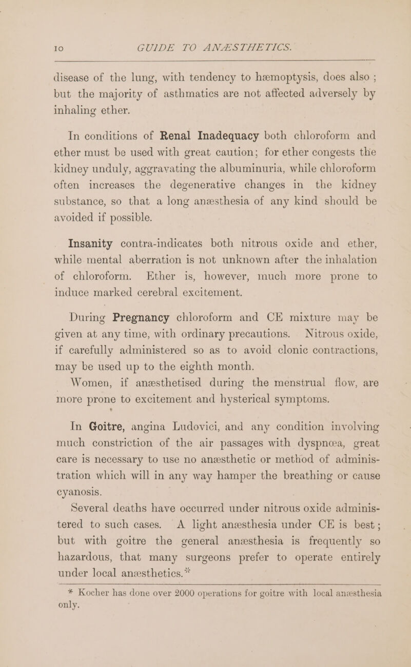 disease of the lung, with tendency to hemoptysis, does also ; but the majority of asthmatics are not affected adversely by inhaling ether. In conditions of Renal Inadequacy both chloroform and ether must be used with great caution; for ether congests the kidney unduly, aggravating the albuminuria, while chloroform often increases the degenerative changes in the kidney substance, so that a long anesthesia of any kind should be avoided if possible. Insanity contra-indicates both nitrous oxide and ether, while mental aberration is not unknown after the inhalation of chloroform. Ether is, however, much more prone to induce marked cerebral excitement. During Pregnancy chloroform and CE mixture may be given at any time, with ordinary precautions. Nitrous oxide, if carefully administered so as to avoid clonic contractions, may be used up to the eighth month. Women, if anesthetised during the menstrual flow, are more prone to excitement and hysterical symptoms. In Goitre, angina Ludovici, and any condition involving much constriction of the air passages with dyspnoea, great care 1s necessary to use no anesthetic or method of adminis- tration which will in any way hamper the breathing or cause cyanosis. Several deaths have occurred under nitrous oxide adminis- tered to such cases. A light anesthesia under CE is best ; but with goitre the general anesthesia is frequently so hazardous, that many surgeons prefer to operate entirely under local anzesthetics.* * Kocher has done over 2000 operations for goitre with local aneesthesia only.