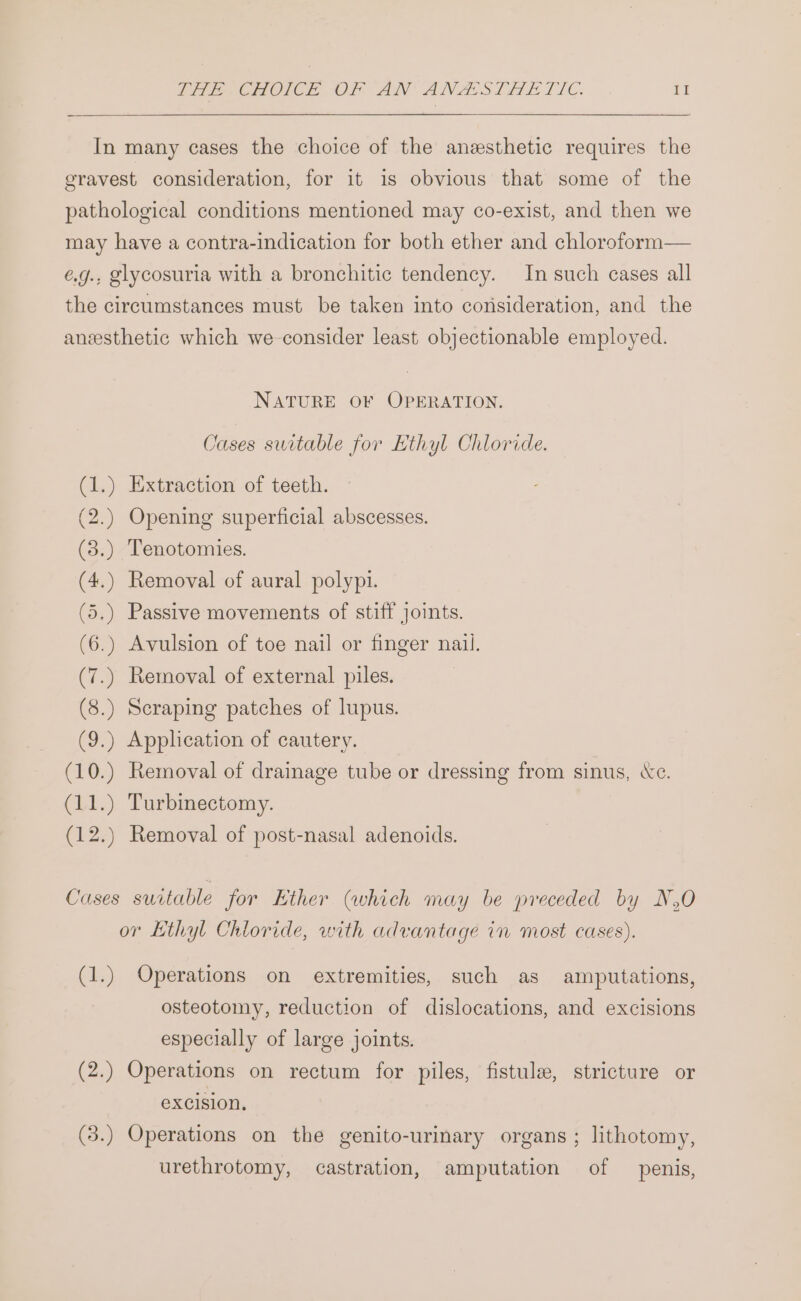 In many cases the choice of the anesthetic requires the gravest consideration, for it is obvious that some of the pathological conditions mentioned may co-exist, and then we may have a contra-indication for both ether and chloroform— é.g.. glycosuria with a bronchitic tendency. In such cases all the circumstances must be taken into consideration, and the aneesthetic which we consider least objectionable employed. NATURE OF OPERATION. Cases switable for Hthyl Chloride. Extraction of teeth. Opening superficial abscesses. nw ee Tenotomies. m OO Removal of aural polypi. Passive movements of stiff joints. Avulsion of toe nail or finger nail. TaN EN, aS TN Ne Fe Le . : . ° . . NS Nee SF NESE NS ES SE ~I @&amp; wr Removal of external piles. aN ea) Se Scraping patches of lupus. (9.) Application of cautery. (10.) Removal of drainage tube or dressing from sinus, «ce. (11.) Turbinectomy. (12.) Removal of post-nasal adenoids. Cases suitable jor Ether (which may be preceded by N,O or Kthyl Chloride, with advantage in most cases). (1.) Operations on extremities, such as amputations, osteotomy, reduction of dislocations, and excisions especially of large joints. (2.) Operations on rectum for piles, fistule, stricture or excision. (3.) Operations on the genito-urinary organs ; lithotomy, urethrotomy, castration, amputation of penis,