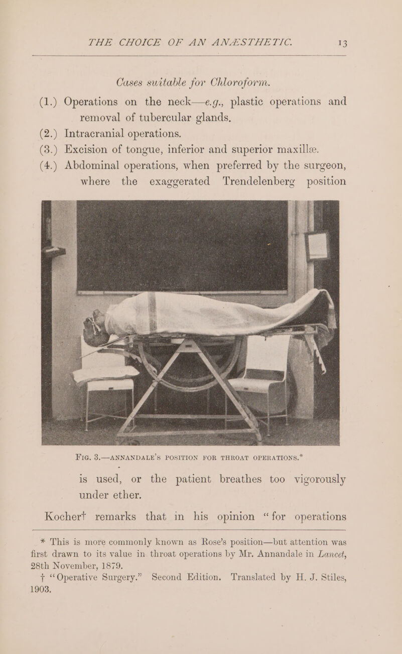 Cases suitable for Chloroform. (1.) Operations on the neck—e.g., plastic operations and removal of tubercular glands, (2.) Intracranial operations. (3.) Excision of tongue, inferior and superior maxille. (4.) Abdominal operations, when preferred by the surgeon, where the exaggerated Trendelenberg position Kocher? remarks that in his opinion “for operations * This is more commonly known as Rose’s position—but attention was first drawn to its value in. throat operations by Mr. Annandale in Lancet, 28th November, 1879. + ‘Operative Surgery.” Second Edition. Translated by H. J. Stiles, 1903.