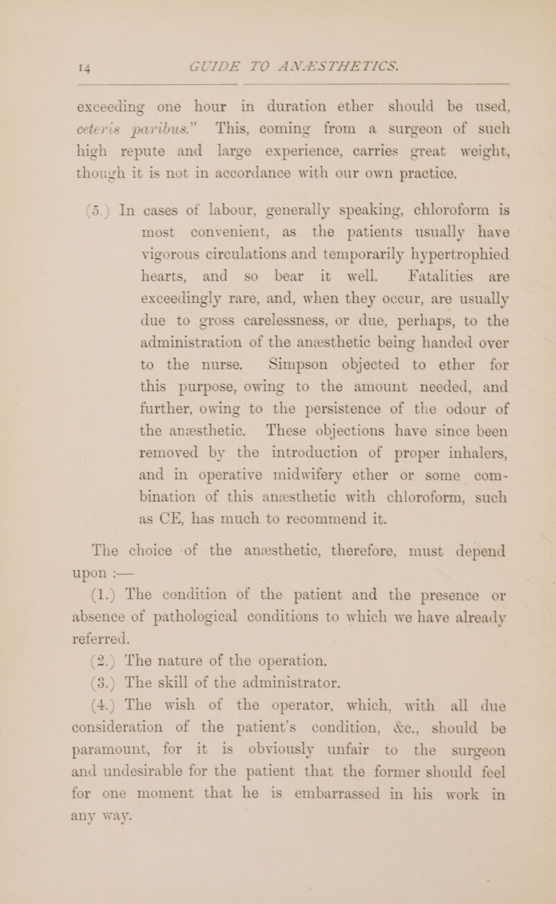 exceeding one hour in duration ether should be used, ceteris paribus.” This, coming from a surgeon of such high repute and large experience, carries great weight, though it is not in accordance with our own practice. 5.) In cases of labour, generally speaking, chloroform is most convenient, as the patients usually have vigorous circulations and temporarily hypertrophied hearts, and so bear it~ well. Fatalities are exceedingly rare, and, when they occur, are usually due to gross carelessness, or due, perhaps, to the administration of the anesthetic being handed over to the nurse. Simpson objected to ether for this purpose, owing to the amount needed, and further, owing to the persistence of the odour of the anesthetic. These objections have since been removed by the introduction of proper inhalers, and in operative midwifery ether or some com- bination of this anesthetic with chloroform, such as CE, has much to recommend it. The choice of the anesthetic, therefore, must depend upon :— (1.) The condition of the patient and the presence or absence of pathological conditions to which we have already referred. (2.) The nature of the operation. (3.) The skill of the administrator. (4.) The wish of the operator, which, with all due consideration of the patient’s condition, &amp;e., should be paramount, for it is obviously unfair to the surgeon and undesirable for the patient that the former should feel for one moment that he is embarrassed in his work in any way.